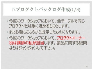 5.プロダクトバックログ作成(1/3)

• 今回のワークショップにおいて、全テーブルで同じ
  プロダクトを対象に進めるものとします。
• またお題もこちらから提示したものになります。
• 今回のワークショップにおいて、プロダクトオーナー
  役は講師の私が担当します。製品に関する疑問
  などはジャンジャンして下さい。



                         47
 