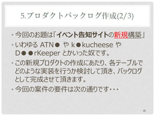 5.プロダクトバックログ作成(2/3)

• 今回のお題は「イベント告知サイトの新規構築」
• いわゆる ATN● や k●kucheese や
  D●●rKeeper とかいった奴です。
• この新規プロダクトの作成にあたり、各テーブルで
  どのような実装を行うか検討して頂き、バックログ
  として完成させて頂きます。
• 今回の案件の要件は次の通りです・・・

                         48
 