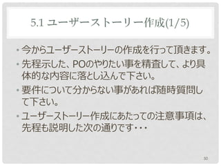 5.1 ユーザーストーリー作成(1/5)

• 今からユーザーストーリーの作成を行って頂きます。
• 先程示した、POのやりたい事を精査して、より具
  体的な内容に落とし込んで下さい。
• 要件について分からない事があれば随時質問し
  て下さい。
• ユーザーストーリー作成にあたっての注意事項は、
  先程も説明した次の通りです・・・

                        50
 