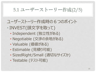 5.1 ユーザーストーリー作成(2/5)

ユーザーストーリー作成時の６つのポイント
• INVEST(頭文字を取って)
• Independent (独立性がある)
• Negotiable (交渉の余地がある)
• Valuable (価値がある)
• Estimable (見積り可能)
• SizedRight/Small (適切なサイズか)
• Testable (テスト可能)

                               51
 