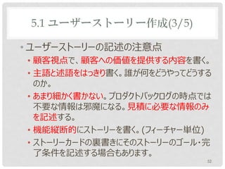 5.1 ユーザーストーリー作成(3/5)

• ユーザーストーリーの記述の注意点
• 顧客視点で、顧客への価値を提供する内容を書く。
• 主語と述語をはっきり書く。誰が何をどうやってどうする
  のか。
• あまり細かく書かない。プロダクトバックログの時点では
  不要な情報は邪魔になる。見積に必要な情報のみ
  を記述する。
• 機能縦断的にストーリーを書く。(フィーチャー単位)
• ストーリーカードの裏書きにそのストーリーのゴール・完
  了条件を記述する場合もあります。
                           52
 