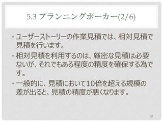 5.3 プランニングポーカー(2/6)

• ユーザーストーリーの作業見積では、相対見積で
  見積を行います。
• 相対見積を利用するのは、厳密な見積は必要
  ないが、それでもある程度の精度を確保する為で
  す。
• 一般的に、見積において10倍を超える規模の
  差が出ると、見積の精度が悪くなります。


                        57
 