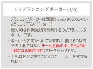 5.3 プランニングポーカー(3/6)

• プランニングポーカーは間違ってもシャッフルしない
  ようにして下さい(´・ω・`)
• 相対的な作業見積で利用するのがプランニング
  ポーカーです。
• ポーカーと名前が付いていますが、揃えるのは自
  分の手札ではなく、チーム全員の出した札が同
  じ値になる事が目的のワークショップです。
• 手札は色分けされているので、一人一色ずつ持
  ちます。
                         58
 