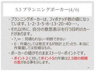 5.3 プランニングポーカー(4/6)

• プランニングポーカーは、フィボナッチ数の値になっ
  ています。1・2・3・5・8・13・20・40・・・。
• それ以外に、自分の意思表示を行う目的のカー
  ドがあります。
 • ?,∞：見積もれない・判断できない
 • 0：作業としては発生するが別計上だったり、本当に
   作業量しては些細なもの。
• ポーカーの値がそのままストーリーポイントです。
 • ポイント２に対してポイント5の作業は2.5倍の規模
   の差がある事を示します。
                            59
 
