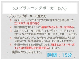 5.3 プランニングポーカー(5/6)

• プランニングポーカーの進め方
    1. 各ストーリーにどのようなタスクが含まれるか話し合って、
       コンテキストを合わせる。
    2. 中規模位(3ポイント)の基準となるストーリーを決める。
    3. 次に１つストーリーを選び、それが「ストーリーポイント」
       幾つになるかを各自が考えて「せーの！」でカードを出す。
    4. 値が大きくズレたら、なぜそうしたかなどを両端の人に話
       を聞いたり、見積の視点についてコンテキスト合わせ。
    5. 全員一致するまで繰り返します。確定したストーリーポ
       イントを付箋紙に記入しましょう。
•   実際にやってみましょう。
                    時間：15分      60
 