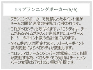 5.3 プランニングポーカー(6/6)

• プランニングポーカーで見積もったポイント値が
  チームの開発速度の指標として使われます。
• これがベロシティと呼ばれます。ベロシティは、チー
  ムがあるタイムボックスで完成させたユーザース
  トーリーのポイント数の合計値になります。
• タイムボックスは固定なので、ストーリーポイント
  数の変動によりベロシティが変動します。
• ベロシティはチームのメンバーの増減によっても値
  が変動する為、ベロシティでの見積はチームメン
  バーの変更は行われない事が前提です。
                         61
 