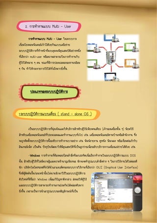 การทางานแบบ Multi – User ในระบบการ
เชื่อมโยงคอมพิวเตอร์เข้าไว้ด้วยกันแบบเครือข่าย
ระบบปฏิบัติการที่ทาหน้าที่ควบคุมจะมีคุณสมบัติอย่างหนึ่ง
ที่เรียกว่า multi-user หรือความสามารถในการทางานกับ
ผู้ใช้ได้หลาย ๆ คน ขณะที่มีการประมวลผลของงานพร้อม
ๆ กัน ทาให้กระจายการใช้ได้ทั่วถึงมากยิ่งขึ้น
เป็นระบบปฏิบัติการที่มุ่งเน้นและให้บริการสาหรับผู้ใช้เพียงคนเดียว (เจ้าของเครื่องนั้น ๆ) นิยมใช้
สาหรับเครื่องคอมพิวเตอร์ที่ประมวลผลและทางานแบบทั่วไป เช่น เครื่องคอมพิวเตอร์ตามบ้านหรือสานักงาน ซึ่ง
จะถูกติดตั้งระบบปฏิบัติการนี้รองรับการทางานบางอย่าง เช่น พิมพ์รายงาน ดูหนัง ฟังเพลง หรือเชื่อมต่อเข้ากับ
อินเทอร์เน็ต เป็นต้น ปัจจุบันพัฒนาให้มีคุณสมบัติที่เป็นลูกข่ายเพื่อขอรับบริการจากเครื่องแม่ข่ายได้ด้วย เช่น
-Windows การทางานที่ต้องคอยป้อนคาสั่งทีละบรรทัดเพื่อเรียกทางานในระบบปฏิบัติการแบบ DOS
นั้น สาหรับผู้ใช้ที่ไม่มีความรู้และความชานาญเพียงพอ มักจะจดจารูปแบบคาสั่งต่าง ๆ ในการใช้งานได้ไม่ค่อยดี
นัก บริษัทไมโครซอฟต์จึงได้นาเอาแนวคิดของระบบการใช้งานที่เรียกว่า GUI (Graphical User Interface)
ซึ่งมีผู้คิดค้นขึ้นก่อนหน้านั้นไม่นานนักมาใช้ในระบบปฏิบัติการ
ตัวใหม่ที่มีชื่อว่า Windows เพื่อแก้ปัญหาดังกล่าว ส่งผลให้ผู้ใช้
และระบบปฏิบัติการสามารถทางานงานร่วมกันได้คล่องตัวมาก
ยิ่งขึ้น เพราะเป็นการนาเอารูปแบบของสัญลักษณ์ที่เป็น
2. การทางานแบบ Multi – User
ประเภทของระบบปฏิบัติการ
1.ระบบปฏิบัติการแบบเดี่ยว ( stand – alone OS )
 