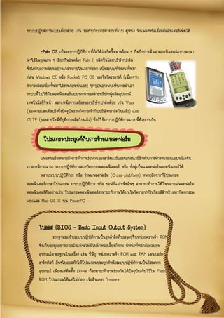 ระบบปฏิบัติการแบบเดี่ยวด้วย เช่น รองรับกับการทางานทั่วไป ดูหนัง ฟังเพลงหรือเชื่อมต่ออินเทอร์เน็ตได้
-Palm OS เป็นระบบปฏิบัติการที่ถือได้ว่าเกิดขึ้นมาพร้อม ๆ กันกับการนาเอาคอมพิวเตอร์แบบพกพา
มาใช้ในยุคแรก ๆ เรียกกันว่าเครื่อง Palm ( ผลิตขึ้นโดยบริษัทปาล์ม)
ซึ่งได้รับความนิยมอย่างแพร่หลายในเวลาต่อมา เป็นระบบที่พัฒนาขึ้นมา
ก่อน Windows CE หรือ Pocket PC OS ของไมโครซอฟต์ (เนื่องจาก
มีการผลิตเครื่องขึ้นมาใช้งานก่อนนั่นเอง) ปัจจุบันอาจพบเห็นการนาเอา
ระบบนี้ไปใช้กับคอมพิวเตอร์แบบพกพาของค่ายบริษัทผู้ผลิตอุปกรณ์
เทคโนโลยีชั้นนา นอกเหนือจากเครื่องของบริษัทปาล์มด้วย เช่น Visor
(ของค่ายแฮนด์สปริงซึ่งปัจจุบันรวมกิจการเข้ากับบริษัทปาล์มไปแล้ว) และ
CLIE (ของค่ายโซนี่ที่ยุติการผลิตไปแล้ว) ซึ่งก็ใช้ระบบปฏิบัติการแบบนี้ด้วยเช่นกัน
แพลตฟอร์มหมายถึงการทางานร่วมกนของฮาร์ดแวร์และซอฟต์แวร์สาหรับการทางานของแอปพลิเคชัน
เราอาจพิจารณาวา ระบบปฏิบัติการสถาปัตยกรรมคอมพิวเตอร์ หรือ ทั้งคู่เป็นแพลตฟอร์มคอมพิวเตอร์ได้
หลายระบบปฏิบัติการ หรือ ข้ามแพลตฟอร์ม (Cross-platform) หมายถึงการที่โปรแกรม
คอมพิวเตอร์ภาษาโปรแกรม ระบบปฏิบัติการ หรือ ซอฟต์แวร์ชนิดอื่นๆ สามารถทางานได้ในหลายแพลตฟอร์ม
คอมพิวเตอร์ตัวอย่างเช่น โปรแกรมคอมพิวเตอร์สามารถทางานได้บนไมโครซอฟท์วินโดวส์สาหรับสถาปัตยกรรม
x86และ Mac OS X บน PowerPC
โปรแกรมประยุกต์กับการข้ามแพลตฟอร์ม
ไบออส (BIOS – Basic Input Output System)
รากฐานรองรับระบบปฏิบัติการเป็นชุดคาสั่งที่บรรจุอยู่ในหน่วยความจา ROM
ซึ่งเก็บข้อมูลอย่างถาวรถึงแม้จะไม่มีไฟฟ้าหล่อเลี้ยงก็ตาม มีหน้าที่หลักคือควบคุม
อุปกรณ์มาตรฐานในเครื่อง เช่น ซีพียู หน่วยความจา ROM และ RAM เมนบอร์ด
ฮาร์ดดิสก์ อื่นๆไบออสทาให้โปรแกรมประยุกต์หรือระบบปฏิบัติการเป็นอิสระจาก
อุปกรณ์ เพียงแต่ติดตั้ง Driver ก็สามารถทางานร่วมกันได้ปัจจุบันเก็บไว้ใน Flash
ROM โปรแกรมได้แต่ไม่บ่อย เพื่ออัพเดท firmware
 