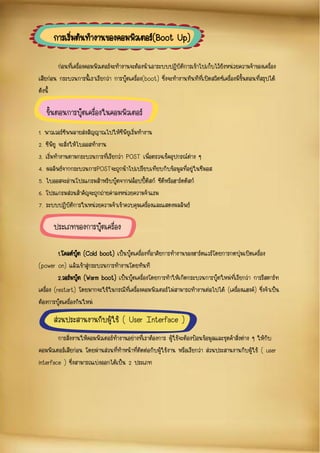ก่อนที่เครื่องคอมพิวเตอร์จะทางานจะต้องนาเอาระบบปฏิบัติการเข้าไปเก็บไว้ยังหน่วยความจาของเครื่อง
เสียก่อน กระบวนการนี้เราเรียกว่า การบู๊ตเครื่อง(boot) ซึ่งจะทางานทันทีที่เปิดสวิตซ์เครื่องมีขั้นตอนที่สรุปได้
ดังนี้
1. พาวเวอร์ซัพพลายส่งสัญญาณไปให้ซีพียูเริ่มทางาน
2. ซีพียู จะสั่งให้ไบออสทางาน
3. เริ่มทางานตามกระบวนการที่เรียกว่า POST เพื่อตรวจเช็คอุปกรณ์ต่าง ๆ
4. ผลลัพธ์จากกระบวนการPOSTจะถูกนาไปเปรียบเทียบกับข้อมูลที่อยู่ในซีมอส
5. ไบออสจะอ่านโปรแกรมสาหรับบู๊ตจากฟล็อปปี้ดิสก์ ซีดีหรือฮาร์ดดิสก์
6. โปรแกรมส่วนสาคัญจะถูกถ่ายค่าลงหน่วยความจาแรม
7. ระบบปฏิบัติการในหน่วยความจาเข้าควบคุมเครื่องและแสดงผลลัพธ์
1.โคลด์บู๊ต (Cold boot) เป็นบู๊ตเครื่องที่อาศัยการทางานของฮาร์ดแวร์โดยการกดปุ่มเปิดเครื่อง
(power on) แล้วเข้าสู่กระบวนการทางานโดยทันที
2.วอร์มบู๊ต (Warm boot) เป็นบู๊ตเครื่องโดยการทาให้เกิดกระบวนการบู๊ตใหม่ที่เรียกว่า การรีสตาร์ท
เครื่อง (restart) โดยมากจะใช้ในกรณีที่เครื่องคอมพิวเตอร์ไม่สามารถทางานต่อไปได้ (เครื่องแฮงค์) ซึ่งจาเป็น
ต้องการบู๊ตเครื่องกันใหม่
การสั่งงานให้คอมพิวเตอร์ทางานอย่างที่เราต้องการ ผู้ใช้จะต้องป้อนข้อมูลและชุดคาสั่งต่าง ๆ ให้กับ
คอมพิวเตอร์เสียก่อน โดยผ่านส่วนที่ทาหน้าที่ติดต่อกับผู้ใช้งาน หรือเรียกว่า ส่วนประสานงานกับผู้ใช้ ( user
interface ) ซึ่งสามารถแบ่งออกได้เป็น 2 ประเภท
การเริ่มต้นทางานของคอมพิวเตอร์(Boot Up)
ประเภทของการบู๊ตเครื่อง
ขั้นตอนการบู๊ตเครื่องในคอมพิวเตอร์
ส่วนประสานงานกับผู้ใช้ ( User Interface )
 
