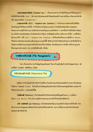 1.ประเภทคอมมานด์ไลน์ (Command Line ) เป็นส่วนประสานงานกับผู้ใช้ที่อนุญาตให้ป้อนรูปแบบ
คาสั่งที่เป็นตัวหนังสือ (text ) สั่งการลงไปด้วยตนเองเพื่อให้คอมพิวเตอร์ทางานตามที่ต้องการทีละบรรทัดคาสั่ง
หรือ คอมมานด์ไลน์ (command line )
2.ประเภทกราฟิก (GUI – Graphical User Interface ) การใช้งานแบบคอมมานด์ไลน์ที่ต้อง
ป้อนข้อมูลชุดคาสั่งทีละบรรทัดนั้น ทาให้เกิดความไม่สะดวกและยุ่งยากกับผู้ใช้คอมพิวเตอร์มากพอสมควร
โดยเฉพาะกับคนผู้ที่ไม่ชานาญการหรือไม่สามารถจดจารูปแบบของคาสั่งต่าง ๆ เหล่านั้นได้ ดังนั้นจึงมีการพัฒนา
ระบบคาสั่งงานคอมพิวเตอร์แบบใหม่โดยปรับมาใช้รูปภาพหรือสัญลักษณ์ในการสั่งงานมากยิ่งขึ้น บางครั้งนิยม
เรียกระบบนี้ว่า กิวอี้ (GUI – Graphical User Interface ) ดังที่จะเห็นได้ในระบบปฏิบัติการ Windows
ที่ไดรับความนิยมอย่างแพร่หลายนั่นเองรูปแบบของกิวอี้นี้ ผู้ใช้อาจจะไม่จาเป็นต้องจดจารูปแบบคาสั่งเพื่อใช้งาน
ให้ยุ่งยากเหมือนกับแบบคอมมานด์ไลน์ก็สามารถใช้งานได้แล้ว โดยเพียงแค่รายการคาสั่งภาพที่ปรากฏบนจอ
นั้นผ่านอุปกรณ์บางอย่าง เช่น เมาส์หรือคีย์บอร์ด เป็นต้น
ไฟล์ เป็นหน่วยในการเก็บข้อมูลในคอมพิวเตอร์ ซึ่งอาจเก็บอยู่ในสื่อเก็บบันทึกข้อมูลต่างๆเช่น ฟล็
อปปี้ดิสก์ ฮาร์ดดิสก์ หรือซีดีรอม เป็นต้น
เมื่อต้องการเก็บข้อมูลก็จะมีการจัดเก็บไฟล์ที่แยกโครงสร้างออกเป็นส่วนๆเหมือนกิ่งกานสาขาต้นไม้แต่ละ
กิ่งเรียกว่า โฟลเดอร์ (Folder) ซึ่งเป็นที่รวมไฟล์ข้อมูลเรื่องเดียวกันเข้าไว้เป็นหมวดหมู่เพื่อให้สามารถเรียกใช้
ได้โดยง่ายแบ่งเป็น 2 ส่วนย่อยดังนี้คือ
1.ไดเร็คทอรี (Directory) เป็นโฟล์เดอร์สาหรับจัดหมวดหมู่ไฟล์ขั้นสูงสุดในระบบ บางครั้งอาจ
เรียกว่า root directory ซึ่งบางระบบปฏิบัติการจะรวมทุกทุกไดรว์ไว้ในไดเร็คทอรีเดียวกัน
2.ซับ ไดเร็คทอรี (sub Directory) เป็นโฟล์เดอร์ย่อยที่ถูกแบ่งและจัดเก็บไว้ออกมาอีกชั้นหนึ่ง โดย
ที่เราสามารถเอาข้อมูลและไฟล์จัดลงในซับไดเร็คทอรีได้เช่นเดียวกัน นอกจากนี้ยังสามารถสร้างซับไดเร็คทอรี
ย่อยๆลงไปอีกได้ไม่จากัด
การจัดการกับไฟล์ (File Management)
ลาดับโครงสร้างไฟล์ (Hierarchical File)
System)
 
