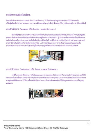 2
Document Name
Your Company Name (C) Copyright (Print Date) All Rights Reserved
การจัดหาซอฟตแวรมาใชงาน
โดยปกติแลวเราสามารถหาซอฟตแวรมาใชงานไดหลาย ๆ วิธี ซึ่งอาจจะอยูในรูปแบบของการสั่งซื้อโดยตรงกับ
บริษัทผูผลิตหรือใชตัวอยางทดลองจากการดาวนโหลดบนอินเทอรเน็ตได จึงพอสรุปวิธีการเลือกซอฟตแวรมาใชงานไดดังนี้
แบบสําเร็จรูป ( Packaged หรือ Ready – made Software )
วิธีการนี้ผูใชงานสามารถที่จะเขาไปเดินหาซื้อไดกับตัวแทนจําหนายซอฟตแวรที่ไดรับการแตงตั้งจากบริษัทผูผลิต
โดยตรง ซึ่งมักจะมีการเตรียมบรรจุภัณฑและเอกสารคูมือการใชงานไวอยูแลว ผูใชสามารถที่จะหยิบเลือกซื้อไดเมื่อพอใจ
ในตัวสินคาซอฟตแวรนั้น ๆ และนําไปติดตั้งเพื่อใชงานไดโดยทันที กรณีที่ไมสามารถเลือกซื้อผานรานตัวแทนจําหนายได
อาจเขาไปในเว็บไซตของบริษัทผูผลิตซอฟตแวรนั้น ๆ แลวกรอกขอมูลรายการชําระเงินผานแบบฟอรมบนเว็บ เมื่อ
รายละเอียดเกี่ยวกับการจายชําระเงินของผูซื้อไดรับการอนุมัติก็สามารถนําเอาซอฟตแวรดังกลาวมาใชไดทันที
แบบวาจางทํา ( Customized หรือ Tailor – made Software )
กรณีที่บางองคกรมีลักษณะงานที่เปนแบบเฉพาะของตนเองและไมสามารถนําโปรแกรมสําเร็จรูปมาประยุกตใชได
ก็สามารถที่จะผลิตขึ้นมาเองหรือวาจางใหบุคคลภายนอกที่มีความเชี่ยวชาญโดยเฉพาะทําการผลิตซอฟตแวรออกมาใหตรง
ตามคุณสมบัติที่ตองการ ซึ่งวิธีการนี้อาจมีคาใชจายในการวาจางใหเขียนซอฟตแวรที่มีตนทุนแพงกวาแบบสําเร็จรูปอยู
พอสมควร
 