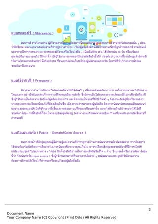 Document Name
Your Company Name (C) Copyr
แบบทดลองใช ( Shareware )
ในการใชงานโปรแกรม ผูใชงานอาจมีความตองการเพียงแคอยาก ทดสอบการใชงานของโปรแกรมนั้น ๆ กอน
วาดีหรือไม และจะเหมาะสมกับงานที่ทําอยูอยางไรบาง บริษัทผูผลิตจึงมักจะมีโปรแกรมเพื่อใหลูกคาทดลองใชงานกอนได
แตอาจจะมีการกําหนดระยะเวลาทดลองใชงานหรือเงื่อนไขอื่น ๆ เพิ่มเติมดวย เชน ใชไดภายใน
คุณสมบัติบางอยางลงไป วิธีการนี้ทําใหผูใชสามารถท
ใหดาวนโหลดจากอินเทอรเน็ตโดยทั่วไป ซึ่งจะหาไดตามเว็บไซตของผูผลิตโดยตรงหรือเว็บไซตที่ใหบริการดาวนโหลด
ซอฟตแวรโดยเฉพาะ
แบบใชงานฟรี ( Freeware )
ปจจุบันเราสามารถเลือกหาโปรแกรมที่แจกใหใชกันฟรี ๆ เพื่อตอบสนองกับการทํางานที่หลากหลายมาไดโดยงาย
โดยเฉพาะอยางยิ่งกับแหลงบริการดาวนโหลดบนอินเทอรเน็ต ซึ่งมักจะเปนโปรแกรมขนาดเล็กและใชเวลาเพียงไมกี่นาที
ซึ่งผูใชไมจําเปนตองจายเงินใหแกผูผลิตแตอ
ประกอบอยางละเอียดเหมือนกับที่ตองเสียเงินซื้อ เนื่องจากเปาหมายของผูผลิตคือ ตองการพัฒนาโปรแกรมเพื่อเผยแพร
ผลงานของตนเองใหเปนที่รูจักมากยิ่งขึ้นและทดสอบระบบที่พัฒนาเพียงเทานั้น
ซอฟตแวรประเภทนี้ลิขสิทธิ์ก็ยังเปนของบริษัทผูผลิตอยู ไมสามารถนําไปพัฒนาตอหรือแกไขเปลี่ยนแปลงภายใตเงื่อนไขที่
กําหนดให
แบบโอเพนซอรส ( Public – Domain/Open Source )
ในบางองคกรที่มีกลุมบุคคลผูมีความรูและความเชี่ยวชาญทางดานการพัฒนาซอฟตแวรพอสมควร หากตองการ
ใชซอฟตแวรแตไมตองการเสียเวลาในการพัฒนาที่ยาวนานจนเกินไป อาจจะเลือกใชกลุมของซอฟตแวรที่มีการเปดให
แกไขปรับปรุงตัวโปรแกรมตาง ๆ ไดเอง อีกทั้งยังไมถือว
นี้วา โอเพนซอรส (open source ) ซึ่งผูใชงานสามารถที่จะนําเอาโคดตาง ๆ ไปพัฒนาและประยุกตใชไดตามความ
ตองการไดภายใตเงื่อนไขที่กําหนดหรือระบุไวของผูผลิตดั้งเดิม
Copyright (Print Date) All Rights Reserved
ในการใชงานโปรแกรม ผูใชงานอาจมีความตองการเพียงแคอยาก ทดสอบการใชงานของโปรแกรมนั้น ๆ กอน
และจะเหมาะสมกับงานที่ทําอยูอยางไรบาง บริษัทผูผลิตจึงมักจะมีโปรแกรมเพื่อใหลูกคาทดลองใชงานกอนได
แตอาจจะมีการกําหนดระยะเวลาทดลองใชงานหรือเงื่อนไขอื่น ๆ เพิ่มเติมดวย เชน ใชไดภายใน
คุณสมบัติบางอยางลงไป วิธีการนี้ทําใหผูใชสามารถทดลองใชกอนตัดสินใจซื้อได ซอฟตแวรประเภทนี้สวนใหญแลวมักจะมี
ใหดาวนโหลดจากอินเทอรเน็ตโดยทั่วไป ซึ่งจะหาไดตามเว็บไซตของผูผลิตโดยตรงหรือเว็บไซตที่ใหบริการดาวนโหลด
ปจจุบันเราสามารถเลือกหาโปรแกรมที่แจกใหใชกันฟรี ๆ เพื่อตอบสนองกับการทํางานที่หลากหลายมาไดโดยงาย
โดยเฉพาะอยางยิ่งกับแหลงบริการดาวนโหลดบนอินเทอรเน็ต ซึ่งมักจะเปนโปรแกรมขนาดเล็กและใชเวลาเพียงไมกี่นาที
ซึ่งผูใชไมจําเปนตองจายเงินใหแกผูผลิตแตอยางใด แตเนื่องจากเปนของที่ใหใชกันฟรี ๆ จึงอาจจะไมมีคูมือหรือเอกสาร
ประกอบอยางละเอียดเหมือนกับที่ตองเสียเงินซื้อ เนื่องจากเปาหมายของผูผลิตคือ ตองการพัฒนาโปรแกรมเพื่อเผยแพร
ผลงานของตนเองใหเปนที่รูจักมากยิ่งขึ้นและทดสอบระบบที่พัฒนาเพียงเทานั้น อยางไรก็ตามถึงแมวาจะแจกใหใชฟรี
ซอฟตแวรประเภทนี้ลิขสิทธิ์ก็ยังเปนของบริษัทผูผลิตอยู ไมสามารถนําไปพัฒนาตอหรือแกไขเปลี่ยนแปลงภายใตเงื่อนไขที่
Domain/Open Source )
ในบางองคกรที่มีกลุมบุคคลผูมีความรูและความเชี่ยวชาญทางดานการพัฒนาซอฟตแวรพอสมควร หากตองการ
ใชซอฟตแวรแตไมตองการเสียเวลาในการพัฒนาที่ยาวนานจนเกินไป อาจจะเลือกใชกลุมของซอฟตแวรที่มีการเปดให
แกไขปรับปรุงตัวโปรแกรมตาง ๆ ไดเอง อีกทั้งยังไมถือวาเปนการละเมิดลิขสิทธิ์ใด ๆ ดวย ซึ่งบางครั้งเรียกซอฟตแวรกลุม
ซึ่งผูใชงานสามารถที่จะนําเอาโคดตาง ๆ ไปพัฒนาและประยุกตใชไดตามความ
ตองการไดภายใตเงื่อนไขที่กําหนดหรือระบุไวของผูผลิตดั้งเดิม
3
served
ในการใชงานโปรแกรม ผูใชงานอาจมีความตองการเพียงแคอยาก ทดสอบการใชงานของโปรแกรมนั้น ๆ กอน
และจะเหมาะสมกับงานที่ทําอยูอยางไรบาง บริษัทผูผลิตจึงมักจะมีโปรแกรมเพื่อใหลูกคาทดลองใชงานกอนได
แตอาจจะมีการกําหนดระยะเวลาทดลองใชงานหรือเงื่อนไขอื่น ๆ เพิ่มเติมดวย เชน ใชไดภายใน 30 วัน หรือปรับลด
ดลองใชกอนตัดสินใจซื้อได ซอฟตแวรประเภทนี้สวนใหญแลวมักจะมี
ใหดาวนโหลดจากอินเทอรเน็ตโดยทั่วไป ซึ่งจะหาไดตามเว็บไซตของผูผลิตโดยตรงหรือเว็บไซตที่ใหบริการดาวนโหลด
ปจจุบันเราสามารถเลือกหาโปรแกรมที่แจกใหใชกันฟรี ๆ เพื่อตอบสนองกับการทํางานที่หลากหลายมาไดโดยงาย
โดยเฉพาะอยางยิ่งกับแหลงบริการดาวนโหลดบนอินเทอรเน็ต ซึ่งมักจะเปนโปรแกรมขนาดเล็กและใชเวลาเพียงไมกี่นาที
ยางใด แตเนื่องจากเปนของที่ใหใชกันฟรี ๆ จึงอาจจะไมมีคูมือหรือเอกสาร
ประกอบอยางละเอียดเหมือนกับที่ตองเสียเงินซื้อ เนื่องจากเปาหมายของผูผลิตคือ ตองการพัฒนาโปรแกรมเพื่อเผยแพร
อยางไรก็ตามถึงแมวาจะแจกใหใชฟรี
ซอฟตแวรประเภทนี้ลิขสิทธิ์ก็ยังเปนของบริษัทผูผลิตอยู ไมสามารถนําไปพัฒนาตอหรือแกไขเปลี่ยนแปลงภายใตเงื่อนไขที่
ในบางองคกรที่มีกลุมบุคคลผูมีความรูและความเชี่ยวชาญทางดานการพัฒนาซอฟตแวรพอสมควร หากตองการ
ใชซอฟตแวรแตไมตองการเสียเวลาในการพัฒนาที่ยาวนานจนเกินไป อาจจะเลือกใชกลุมของซอฟตแวรที่มีการเปดให
าเปนการละเมิดลิขสิทธิ์ใด ๆ ดวย ซึ่งบางครั้งเรียกซอฟตแวรกลุม
ซึ่งผูใชงานสามารถที่จะนําเอาโคดตาง ๆ ไปพัฒนาและประยุกตใชไดตามความ
 