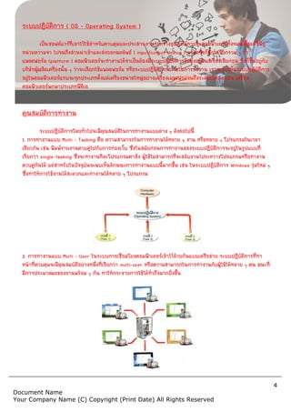 Document Name
Your Company Name (C) Copyr
ระบบปฏิบัติการ ( OS – Operating System )
เปนซอฟตแวรที่เอาไวใชสําหรับควบคุมและประสานงานระหวางอุปกรณภายในคอมพิวเตอรทั้งหมด ตั้งแตซีพียู
หนวยความจํา ไปจนถึงสวนนําเขาและสงออกผลลัพธ
แพลตฟอรม (platform ) คอมพิวเตอรจะทํางานไดจําเปนตองมีระบบปฏิบัติการติดตั้งอยูในเครื่องเสียกอน ซึ่งก็ขึ้นอยูกับ
บริษัทผูผลิตเครื่องนั้น ๆ วาจะเลือกใชแพลตฟอรม หรือระบบปฏิบัติการอะไรในการทํางาน เราจะพบเห็นระบบปฏิบัติการ
อยูในคอมพิวเตอรแทบจะทุกประเภทตั้งแตเครื่องขนาดใหญอยางเครื่องเมนเฟรมจนถึงระดับเล็กสุด เชน เครื่อง
คอมพิวเตอรพกพาประเภทพีดีเอ
คุณสมบัติการทํางาน
ระบบปฏิบัติการโดยทั่วไปจะมีคุณสมบัติในการทํางานแบบตาง ๆ ดังตอไปนี้
1. การทํางานแบบ Multi – Tasking คือ ความสามารถในการทํางานไดหลาย ๆ งาน หรือหลาย ๆ โปรแกรมในเวลา
เดียวกัน เชน พิมพรายงานควบคูไปกับการทองเว็บ ซึ่งในสมัยกอนการทํางานของระบบปฏิบัติการจะอยูในรูปแบบที่
เรียกวา single-tasking ซึ่งจะทํางานทีละโปรแกรมคําสั่ง ผูใชไมสามารถที่จะสลับงานไประหวางโ
ควบคูกันได แตสําหรับในปจจุบันจะพบเห็นลักษณะการทํางานแบบนี้มากขึ้น เชน ในระบบปฏิบัติการ
ซึ่งทําใหการใชงานไดสะดวกและทํางานไดหลาย ๆ โปรแกรม
2. การทํางานแบบ Multi – User ในระบบการเชื่อมโยงคอมพิวเตอรเขาไวดวยกันแบบเครือขาย ระบบปฏิบัติการที่ทํา
หนาที่ควบคุมจะมีคุณสมบัติอยางหนึ่งที่เรียกวา
มีการประมวลผลของงานพรอม ๆ กัน ทําใหกระจายการใชไดทั่วถึงมากยิ่งขึ้น
Copyright (Print Date) All Rights Reserved
Operating System )
เปนซอฟตแวรที่เอาไวใชสําหรับควบคุมและประสานงานระหวางอุปกรณภายในคอมพิวเตอรทั้งหมด ตั้งแตซีพียู
หนวยความจํา ไปจนถึงสวนนําเขาและสงออกผลลัพธ ( input/output device ) บางครั้งก็นิยมเรียกรวม ๆ วา
คอมพิวเตอรจะทํางานไดจําเปนตองมีระบบปฏิบัติการติดตั้งอยูในเครื่องเสียกอน ซึ่งก็ขึ้นอยูกับ
บริษัทผูผลิตเครื่องนั้น ๆ วาจะเลือกใชแพลตฟอรม หรือระบบปฏิบัติการอะไรในการทํางาน เราจะพบเห็นระบบปฏิบัติการ
ในคอมพิวเตอรแทบจะทุกประเภทตั้งแตเครื่องขนาดใหญอยางเครื่องเมนเฟรมจนถึงระดับเล็กสุด เชน เครื่อง
ระบบปฏิบัติการโดยทั่วไปจะมีคุณสมบัติในการทํางานแบบตาง ๆ ดังตอไปนี้
คือ ความสามารถในการทํางานไดหลาย ๆ งาน หรือหลาย ๆ โปรแกรมในเวลา
เดียวกัน เชน พิมพรายงานควบคูไปกับการทองเว็บ ซึ่งในสมัยกอนการทํางานของระบบปฏิบัติการจะอยูในรูปแบบที่
ซึ่งจะทํางานทีละโปรแกรมคําสั่ง ผูใชไมสามารถที่จะสลับงานไประหวางโ
ควบคูกันได แตสําหรับในปจจุบันจะพบเห็นลักษณะการทํางานแบบนี้มากขึ้น เชน ในระบบปฏิบัติการ
ซึ่งทําใหการใชงานไดสะดวกและทํางานไดหลาย ๆ โปรแกรม
ในระบบการเชื่อมโยงคอมพิวเตอรเขาไวดวยกันแบบเครือขาย ระบบปฏิบัติการที่ทํา
หนาที่ควบคุมจะมีคุณสมบัติอยางหนึ่งที่เรียกวา multi-user หรือความสามารถในการทํางานกับผูใชไดหลาย ๆ คน ขณะที่
มีการประมวลผลของงานพรอม ๆ กัน ทําใหกระจายการใชไดทั่วถึงมากยิ่งขึ้น
4
served
เปนซอฟตแวรที่เอาไวใชสําหรับควบคุมและประสานงานระหวางอุปกรณภายในคอมพิวเตอรทั้งหมด ตั้งแตซีพียู
บางครั้งก็นิยมเรียกรวม ๆ วา
คอมพิวเตอรจะทํางานไดจําเปนตองมีระบบปฏิบัติการติดตั้งอยูในเครื่องเสียกอน ซึ่งก็ขึ้นอยูกับ
บริษัทผูผลิตเครื่องนั้น ๆ วาจะเลือกใชแพลตฟอรม หรือระบบปฏิบัติการอะไรในการทํางาน เราจะพบเห็นระบบปฏิบัติการ
ในคอมพิวเตอรแทบจะทุกประเภทตั้งแตเครื่องขนาดใหญอยางเครื่องเมนเฟรมจนถึงระดับเล็กสุด เชน เครื่อง
คือ ความสามารถในการทํางานไดหลาย ๆ งาน หรือหลาย ๆ โปรแกรมในเวลา
เดียวกัน เชน พิมพรายงานควบคูไปกับการทองเว็บ ซึ่งในสมัยกอนการทํางานของระบบปฏิบัติการจะอยูในรูปแบบที่
ซึ่งจะทํางานทีละโปรแกรมคําสั่ง ผูใชไมสามารถที่จะสลับงานไประหวางโปรแกรมหรือทํางาน
ควบคูกันได แตสําหรับในปจจุบันจะพบเห็นลักษณะการทํางานแบบนี้มากขึ้น เชน ในระบบปฏิบัติการ Windows รุมใหม ๆ
ในระบบการเชื่อมโยงคอมพิวเตอรเขาไวดวยกันแบบเครือขาย ระบบปฏิบัติการที่ทํา
หรือความสามารถในการทํางานกับผูใชไดหลาย ๆ คน ขณะที่
 