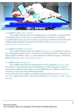 Document Name
Your Company Name (C) Copyr
ประเภทของระบบปฏิบัติการ
ระบบปฏิบัติการที่ใชกันโดยทั่วไปในปจจุบัน อาจนําเอาไปใชไดกับคอมพิวเตอรหลากหลายชนิด ตั้งแตเครื่อง
คอมพิวเตอรระดับใหญจนถึงอุปกรณคอมพิวเตอรพกพาขนาดเล็ก
1. ระบบปฏิบัติการแบบเดี่ยว ( stand – alone OS )
เปนระบบปฏิบัติการที่มุงเนนและใหบริการสําหรับผูใชเพียงคนเดียว
คอมพิวเตอรที่ประมวลผลและทํางานแบบทั่วไป เชน
ระบบปฏิบัติการนี้รองรับการทํางานบางอยาง เชน พิมพรายงาน ดูหนัง ฟงเพลง หรือเชื่อมตอเขากับอินเทอรเน็ต เปนตน
ปจจุบันพัฒนาใหมีคุณสมบัติที่เปนลูกขายเพื่อขอรับบริการจากเครื่องแมขายไดดวย
System), Windows, Unix, Mac OS X, Linux
2. ระบบปฏิบัติการแบบเครือขาย ( Network OS )
เปนระบบปฏิบัติการที่มุงเนนและใหบริการสําหรับผูใชหลาย ๆ คน
และประมวลผลขอมูลสําหรับเครือขายโดยเฉพาะ
ติดตั้งระบบปฏิบัติการเหลานี้เรียกวา เครื่อง
ผูใชนั่นเอง ไดแก Windows Server, OS/2 Warp Server, Solaris
3. ระบบปฏิบัติการแบบฝง ( embedded OS )
เปนระบบปฏิบัติการที่พบเห็นไดในอุปกรณคอมพิวเตอรพกพาขนาดเล็ก เชน พีดีเอหรือ
สามารถชวยในการทํางานของอุปกรณแบบไมประจําที่เหลานี้ไดเปนอยางดี เกิดขึ้นมาหลังสุดพรอม ๆ กับที่อุปกรณ
คอมพิวเตอรพกพาเหลานี้ไดรับความนิยมมากขึ้น บางระบบมีคุณสมบัติที่ใกลเคียงกับระบบปฏิบัติการแบบเดี่ยวดวย เชน
รองรับกับการทํางานทั่วไป ดูหนัง ฟงเพลงหรือเชื่อมตออินเทอรเน็ตได
เรามักจะพบเห็นการใชงานของระบบปฏิบัติการแบบฝงนี้กับอุปกรณคอมพิวเตอรขนาดพกพา เชน
Smart phone รวมถึงอุปกรณขนาดเล็กอื่น ๆ ซึ่งพอจะยกตัวอยางไดดังนี้
Symbian OS
Copyright (Print Date) All Rights Reserved
ระบบปฏิบัติการที่ใชกันโดยทั่วไปในปจจุบัน อาจนําเอาไปใชไดกับคอมพิวเตอรหลากหลายชนิด ตั้งแตเครื่อง
คอมพิวเตอรระดับใหญจนถึงอุปกรณคอมพิวเตอรพกพาขนาดเล็ก ซึ่งอาจแบงออกไดเปน 3 ประเภท คือ
alone OS )
เปนระบบปฏิบัติการที่มุงเนนและใหบริการสําหรับผูใชเพียงคนเดียว (เจาของเครื่องนั้น ๆ
คอมพิวเตอรที่ประมวลผลและทํางานแบบทั่วไป เชน เครื่องคอมพิวเตอรตามบานหรือสํานักงาน ซึ่งจะถูกติดตั้ง
ระบบปฏิบัติการนี้รองรับการทํางานบางอยาง เชน พิมพรายงาน ดูหนัง ฟงเพลง หรือเชื่อมตอเขากับอินเทอรเน็ต เปนตน
ปจจุบันพัฒนาใหมีคุณสมบัติที่เปนลูกขายเพื่อขอรับบริการจากเครื่องแมขายไดดวย ไดแก DOS (Disk Operating
System), Windows, Unix, Mac OS X, Linux
Network OS )
เปนระบบปฏิบัติการที่มุงเนนและใหบริการสําหรับผูใชหลาย ๆ คน ( multi - user ) นิยมใชสําหรับงานใหบริการ
และประมวลผลขอมูลสําหรับเครือขายโดยเฉพาะ มักพบเห็นไดกับการนําไปใชในองคกรธุรกิจทั่วไป เครื่องคอมพิวเตอรที่
ติดตั้งระบบปฏิบัติการเหลานี้เรียกวา เครื่อง server ซึ่งเปนเสมือนเครื่องแมขายที่ใหบริการขอมูลตาง ๆ ที่จําเปนสําหรับ
Windows Server, OS/2 Warp Server, Solaris
embedded OS )
เปนระบบปฏิบัติการที่พบเห็นไดในอุปกรณคอมพิวเตอรพกพาขนาดเล็ก เชน พีดีเอหรือ
สามารถชวยในการทํางานของอุปกรณแบบไมประจําที่เหลานี้ไดเปนอยางดี เกิดขึ้นมาหลังสุดพรอม ๆ กับที่อุปกรณ
พกพาเหลานี้ไดรับความนิยมมากขึ้น บางระบบมีคุณสมบัติที่ใกลเคียงกับระบบปฏิบัติการแบบเดี่ยวดวย เชน
รองรับกับการทํางานทั่วไป ดูหนัง ฟงเพลงหรือเชื่อมตออินเทอรเน็ตได
เรามักจะพบเห็นการใชงานของระบบปฏิบัติการแบบฝงนี้กับอุปกรณคอมพิวเตอรขนาดพกพา เชน
รวมถึงอุปกรณขนาดเล็กอื่น ๆ ซึ่งพอจะยกตัวอยางไดดังนี้ Pocket PC OS (Windows CE
5
served
ระบบปฏิบัติการที่ใชกันโดยทั่วไปในปจจุบัน อาจนําเอาไปใชไดกับคอมพิวเตอรหลากหลายชนิด ตั้งแตเครื่อง
ประเภท คือ
เจาของเครื่องนั้น ๆ) นิยมใชสําหรับเครื่อง
เครื่องคอมพิวเตอรตามบานหรือสํานักงาน ซึ่งจะถูกติดตั้ง
ระบบปฏิบัติการนี้รองรับการทํางานบางอยาง เชน พิมพรายงาน ดูหนัง ฟงเพลง หรือเชื่อมตอเขากับอินเทอรเน็ต เปนตน
DOS (Disk Operating
นิยมใชสําหรับงานใหบริการ
มักพบเห็นไดกับการนําไปใชในองคกรธุรกิจทั่วไป เครื่องคอมพิวเตอรที่
ซึ่งเปนเสมือนเครื่องแมขายที่ใหบริการขอมูลตาง ๆ ที่จําเปนสําหรับ
เปนระบบปฏิบัติการที่พบเห็นไดในอุปกรณคอมพิวเตอรพกพาขนาดเล็ก เชน พีดีเอหรือ Smart phone บางรุน
สามารถชวยในการทํางานของอุปกรณแบบไมประจําที่เหลานี้ไดเปนอยางดี เกิดขึ้นมาหลังสุดพรอม ๆ กับที่อุปกรณ
พกพาเหลานี้ไดรับความนิยมมากขึ้น บางระบบมีคุณสมบัติที่ใกลเคียงกับระบบปฏิบัติการแบบเดี่ยวดวย เชน
เรามักจะพบเห็นการใชงานของระบบปฏิบัติการแบบฝงนี้กับอุปกรณคอมพิวเตอรขนาดพกพา เชน Palm, pocket PC,
Pocket PC OS (Windows CE เดิม), Palm OS,
 