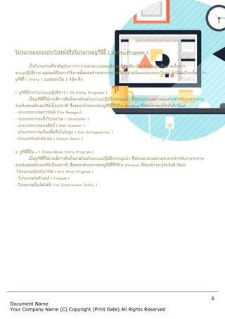 Document Name
Your Company Name (C) Copyr
โปรแกรมอรรถประโยชนหรือโปรแกรมยูทิลิตี้
เปนโปรแกรมที่สําคัญกับการทํางานของระบบคอมพิวเตอรเชนเดียวกัน สวนใหญจะมีขนาดเล็กกวา
ระบบปฏิบัติการ คุณสมบัติในการใชงานนั้นคอนขางหลากหลายหรือใชงานไดแบบอรรถประโยชน มักนิยมเรียกสั้น ๆ วา
ยูทิลิตี้ ( Utility ) แบงออกเปน 2 ชนิด คือ
1. ยูทิลิตี้สําหรับระบบปฏิบัติการ ( OS Utility Programs )
เปนยูทิลิตี้ที่มักจะมีการติดตั้งมาพรอมกับระบบปฏิบัติการอยูแลว ซึ่งชวยอํานวยความสะดวกสําหรับการทํางาน
รวมกับคอมพิวเตอรไดเปนอยางดี ซึ่งขอยกตัวอยางของยูทิลิตี้ที่ใชใน
- ประเภทการจัดการไฟล (File Manager)
- ประเภทการลบทิ้งโปรแกรม ( Uninstaller )
- ประเภทการสแกนดิสก ( Disk Scanner )
- ประเภทการจัดเรียงพื้นที่เก็บขอมูล ( Disk Defragmenter )
- ประเภทรักษาหนาจอ ( Screen Saver )
2. ยูทิลิตี้อื่น ๆ ( Stand-Alone Utility Program )
เปนยูทิลิตี้ที่มักจะมีการติดตั้งมาพรอมกับระบบปฏิบัติการอยูแลว ซึ่งชวยอํานวยความสะดวกสําหรับการทํางาน
รวมกับคอมพิวเตอรไดเปนอยางดี ซึ่งขอยกตัวอยางของยูทิลิตี้ที่ใชใน
-โปรแกรมปองกันไวรัส ( Anti Virus Program )
- โปรแกรมไฟรวอลล ( Firewall )
- โปรแกรมบีบอัดไฟล( File Compression Utility )
Copyright (Print Date) All Rights Reserved
โปรแกรมอรรถประโยชนหรือโปรแกรมยูทิลิตี้ ( Utility Program )
เปนโปรแกรมที่สําคัญกับการทํางานของระบบคอมพิวเตอรเชนเดียวกัน สวนใหญจะมีขนาดเล็กกวา
ระบบปฏิบัติการ คุณสมบัติในการใชงานนั้นคอนขางหลากหลายหรือใชงานไดแบบอรรถประโยชน มักนิยมเรียกสั้น ๆ วา
ชนิด คือ
( OS Utility Programs )
เปนยูทิลิตี้ที่มักจะมีการติดตั้งมาพรอมกับระบบปฏิบัติการอยูแลว ซึ่งชวยอํานวยความสะดวกสําหรับการทํางาน
รวมกับคอมพิวเตอรไดเปนอยางดี ซึ่งขอยกตัวอยางของยูทิลิตี้ที่ใชใน Windows ที่คอนขางจะรูจักกันดี ไดแก
Uninstaller )
Disk Scanner )
Disk Defragmenter )
Screen Saver )
Utility Program )
เปนยูทิลิตี้ที่มักจะมีการติดตั้งมาพรอมกับระบบปฏิบัติการอยูแลว ซึ่งชวยอํานวยความสะดวกสําหรับการทํางาน
รวมกับคอมพิวเตอรไดเปนอยางดี ซึ่งขอยกตัวอยางของยูทิลิตี้ที่ใชใน Windows ที่คอนขางจะรูจักกันดี
nti Virus Program )
File Compression Utility )
6
served
เปนโปรแกรมที่สําคัญกับการทํางานของระบบคอมพิวเตอรเชนเดียวกัน สวนใหญจะมีขนาดเล็กกวา
ระบบปฏิบัติการ คุณสมบัติในการใชงานนั้นคอนขางหลากหลายหรือใชงานไดแบบอรรถประโยชน มักนิยมเรียกสั้น ๆ วา
เปนยูทิลิตี้ที่มักจะมีการติดตั้งมาพรอมกับระบบปฏิบัติการอยูแลว ซึ่งชวยอํานวยความสะดวกสําหรับการทํางาน
ที่คอนขางจะรูจักกันดี ไดแก
เปนยูทิลิตี้ที่มักจะมีการติดตั้งมาพรอมกับระบบปฏิบัติการอยูแลว ซึ่งชวยอํานวยความสะดวกสําหรับการทํางาน
ที่คอนขางจะรูจักกันดี ไดแก
 