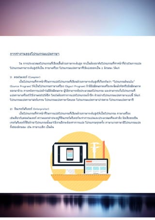 Document Name
Your Company Name (C) Copyr
การทํางานของโปรแกรมแปลภาษา
ใน การประมวลผลโปรแกรมที่เขียนขึ้นดวยภาษาระดับสูง จําเปนตองอาศัยโปรแกรมที่ทําหนาที่ชวยในการแปล
โปรแกรมภาษาระดับสูงใหเปน ภาษาเครื่อง โปรแกรมแปลภาษาที่ใชแบงออกเปน
1) คอมไพเลอร (Compiler)
เปนโปรแกรมที่ทําหนาที่ในการแปลโปรแกรมที่เขียนด
(Source Program) ใหเปนโปรแกรมภาษาเครื่อง
ออกมาดวย ภายหลังการแปลถาไมมีขอผิดพลาด ผูใชสามารถสั่งประมวลผลโปรแกรม
แปลภาษาเครื่องไวใชงานตอไปไดอีก โดยไมตองทําการแปลโปรแกรมซ้ําอีก ตัวอยางโปรแกรมแปลภาษาแบบนี้ ไดแก
โปรแกรมแปลภาษาฟอรแทรน โปรแกรมแปลภาษาโคบอล โปรแกรมแปลภาษาปาสคาล โปรแกรมแปลภาษาซี
2) อินเทอรพรีเตอร (Interpreter)
เปนโปรแกรมที่ทําหนาที่ในการแปลโปรแกรมที่เขียนดวยภาษาระดับสูงใหเปนโปรแกรม ภาษาเครื่อง
เชนเดียวกับคอมไพเลอร ความแตกตางจะอยูที่อินเทอรพรีเตอรจะทําการแปลและประมวลผลทีละคําสั่ง ขอเสียของอิน
เทอรพรีเตอรก็คือถานําโปรแกรมนั้นมาใชงานอีกจะตองทําการแปล โปรแกรมทุกครั้ง
ทั้งสองลักษณะ เชน ภาษาเบสิก เปนตน
Copyright (Print Date) All Rights Reserved
การทํางานของโปรแกรมแปลภาษา
การประมวลผลโปรแกรมที่เขียนขึ้นดวยภาษาระดับสูง จําเปนตองอาศัยโปรแกรมที่ทําหนาที่ชวยในการแปล
โปรแกรมภาษาระดับสูงใหเปน ภาษาเครื่อง โปรแกรมแปลภาษาที่ใชแบงออกเปน 2 ลักษณะ ไดแก
เปนโปรแกรมที่ทําหนาที่ในการแปลโปรแกรมที่เขียนดวยภาษาระดับสูงที่เรียกกันวา
ใหเปนโปรแกรมภาษาเครื่อง (Object Program) ถามีขอผิดพลาดเครื่องจะพิมพรหัสหรือขอผิดพลาด
ออกมาดวย ภายหลังการแปลถาไมมีขอผิดพลาด ผูใชสามารถสั่งประมวลผลโปรแกรม และสามารถเก็บโปรแกรมที่
แปลภาษาเครื่องไวใชงานตอไปไดอีก โดยไมตองทําการแปลโปรแกรมซ้ําอีก ตัวอยางโปรแกรมแปลภาษาแบบนี้ ไดแก
โปรแกรมแปลภาษาฟอรแทรน โปรแกรมแปลภาษาโคบอล โปรแกรมแปลภาษาปาสคาล โปรแกรมแปลภาษาซี
ที่ทําหนาที่ในการแปลโปรแกรมที่เขียนดวยภาษาระดับสูงใหเปนโปรแกรม ภาษาเครื่อง
เชนเดียวกับคอมไพเลอร ความแตกตางจะอยูที่อินเทอรพรีเตอรจะทําการแปลและประมวลผลทีละคําสั่ง ขอเสียของอิน
เทอรพรีเตอรก็คือถานําโปรแกรมนั้นมาใชงานอีกจะตองทําการแปล โปรแกรมทุกครั้ง ภาษาบางภาษามีโปรแกรมแปล
8
served
การประมวลผลโปรแกรมที่เขียนขึ้นดวยภาษาระดับสูง จําเปนตองอาศัยโปรแกรมที่ทําหนาที่ชวยในการแปล
ลักษณะ ไดแก
วยภาษาระดับสูงที่เรียกกันวา “โปรแกรมตนฉบับ”
ถามีขอผิดพลาดเครื่องจะพิมพรหัสหรือขอผิดพลาด
และสามารถเก็บโปรแกรมที่
แปลภาษาเครื่องไวใชงานตอไปไดอีก โดยไมตองทําการแปลโปรแกรมซ้ําอีก ตัวอยางโปรแกรมแปลภาษาแบบนี้ ไดแก
โปรแกรมแปลภาษาฟอรแทรน โปรแกรมแปลภาษาโคบอล โปรแกรมแปลภาษาปาสคาล โปรแกรมแปลภาษาซี
ที่ทําหนาที่ในการแปลโปรแกรมที่เขียนดวยภาษาระดับสูงใหเปนโปรแกรม ภาษาเครื่อง
เชนเดียวกับคอมไพเลอร ความแตกตางจะอยูที่อินเทอรพรีเตอรจะทําการแปลและประมวลผลทีละคําสั่ง ขอเสียของอิน
ภาษาบางภาษามีโปรแกรมแปล
 