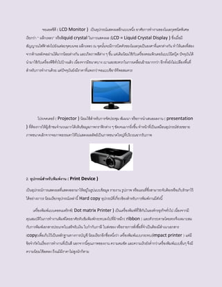 จอแอลซีดี ( LCD Monitor ) เป็นอุปกรณ์แสดงผลอีกแบบหนึ่ง อาศัยการทางานของโมเลกุลชนิดพิเศษ
เรียกว่า “ ผลึกเหลว” หรือliquid crystal ในการแสดงผล (LCD = Liquid Crystal Display ) ซึ่งเมื่อมี
สัญญาณไฟฟ้ าส่งไปยังแต่ละจุดบนจอ ผลึกเหลว ณ จุดนั้นจะมีการบิดตัวของโมเลกุลเป็นองศาที่แตกต่างกัน ทาให้แสงที่ส่อง
จากด้านหลังจอผ่านได้มากน้อยต่างกัน และเกิดภาพสีต่าง ๆ ขึ้น แต่เดิมนิยมใช้กับเครื่องคอมพิวเตอร์แบบโน๊ตบุ๊ค ปัจจุบันได้
นามาใช้กับเครื่องพีซีทั่วไปบ้างแล้ว เนื่องจากมีขนาดบาง เบาและสะดวกในการเคลื่อนย้ายมากกว่า อีกทั้งยังไม่เปลืองพื้นที่
สาหรับการทางานด้วย แต่ปัจจุบันยังมีราคาที่แพงกว่าจอแบบซีอาร์ทีพอสมควร
โปรเจคเตอร์ ( Projector ) นิยมใช้สาหรับการจัดประชุม สัมมนา หรือการนาเสนอผลงาน ( presentation
) ที่ต้องการให้ผู้เข้าชมจานวนมากได้เห็นข้อมูลภาพกราฟิกต่าง ๆ ชัดเจนมากยิ่งขึ้น ทาหน้าที่เป็นเหมือนอุปกรณ์ช่วยขยาย
ภาพขนาดเล็กจากจอภาพธรรมดาให้ไปแสดงผลลัพธ์เป็นภาพขนาดใหญ่ที่บริเวณฉากรับภาพ
2. อุปกรณ์สาหรับพิมพ์งาน ( Print Device )
เป็นอุปกรณ์การแสดงผลที่แสดงออกมาให้อยู่ในรูปแบบข้อมูล รายงาน รูปภาพ หรือแผนที่ซึ่งสามารถจับต้องหรือเก็บรักษาไว้
ได้อย่างถาวร นิยมเรียกอุปกรณ์เหล่านี้Hard copy อุปกรณ์ที่เกี่ยวข้องสาหรับการพิมพ์งานมีดังนี้
เครื่องพิมพ์แบบดอทเมตริกซ์( Dot matrix Printer ) เป็นเครื่องพิมพ์ที่ใช้กันในองค์กรธุรกิจทั่วไป เนื่องจากมี
คุณสมบัติในการทางานพิมพ์โดยอาศัยหัวเข็มพิมพ์กระทบลงไปที่ผ้าหมึก( ribbon ) และตัวกระดาษโดยตรงจึงเหมาะสม
กับการพิมพ์เอกสารประเภทใบเสร็จรับเงิน ใบกากับภาษี ใบส่งของ หรือรายการสั่งซื้อที่จาเป็นต้องมีสาเนาเอกสาร
(copy)เพื่อเก็บไว้เป็นหลักฐานทางการบัญชี นิยมเรียกอีกชื่อหนึ่งว่า เครื่องพิมพ์แบบกระทบ(impact printer ) แต่มี
ข้อจากัดในเรื่องการทางานที่เป็นสี นอกจากนี้คุณภาพของงาน ความคมชัด และความเร็วยังต่ากว่าเครื่องพิมพ์แบบอื่นๆ จึงมี
ความนิยมใช้ลดลง ถึงแม้มีราคาไม่สูงนักก็ตาม
 