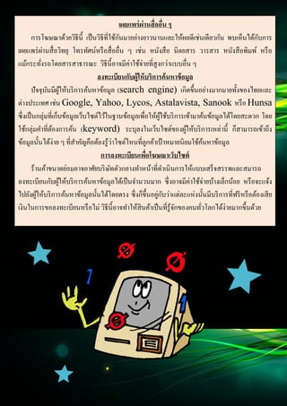 12
Document Name
Your Company Name (C) Copyright (Print Date) All Rights Reserved
เผยแพร่ผ่านสื่ออื่น ๆ
การโฆษณาด้วยวิธีนี้ เป็นวิธีที่ใช้กันมาอย่างยาวนานและให้ผลดีเช่นเดียวกัน พบเห็นได้กับการ
เผยแพร่ผ่านสื่อวิทยุ โทรทัศน์หรือสื่ออื่น ๆ เช่น หนังสือ นิตยสาร วารสาร หนังสือพิมพ์ หรือ
แม้กระทั่งรถโดยสารสาธารณะ วิธีนี้อาจมีค่าใช้จ่ายที่สูงกว่าแบบอื่น ๆ
ลงทะเบียนกับผู้ให้บริการค้นหาข้อมูล
ปัจจุบันมีผู้ให้บริการค้นหาข้อมูล (search engine) เกิดขึ้นอย่างมากมายทั้งของไทยและ
ต่างประเทศ เช่น Google, Yahoo, Lycos, Astalavista, Sanook หรือ Hunsa
ซึ่งเป็นกลุ่มที่เก็บข้อมูลเว็บไซต์ไว้ในฐานข้อมูลเพื่อให้ผู้ใช้บริการเข้ามาค้นข้อมูลได้โดยสะดวก โดย
ใช้กลุ่มคาที่ต้องการค้น (keyword) ระบุลงในเว็บไซต์ของผู้ให้บริการเหล่านี้ ก็สามารถเข้าถึง
ข้อมูลนั้นได้ง่าย ๆ ที่สาคัญคือต้องรู้ว่าไซต์ไหนที่ลูกค้าเป้าหมายนิยมใช้ค้นหาข้อมูล
การลงทะเบียนเพื่อโฆษณาเว็บไซต์
ร้านค้าขนาดย่อมอาจอาศัยบริษัทตัวกลางทาหน้าที่ดาเนินการให้แบบเสร็จสรรพและสมารถ
ลงทะเบียนกับผู้ให้บริการค้นหาข้อมูลได้เป็นจานวนมาก ซึ่งอาจมีค่าใช้จ่ายบ้างเล็กน้อย หรือจะแจ้ง
ไปยังผู้ให้บริการค้นหาข้อมูลนั้นได้โดยตรง ซึ่งก็ขึ้นอยู่กับว่าแต่ละแห่งนั้นมีบริการที่ฟรีหรือต้องเสีย
เงินในการขอลงทะเบียนหรือไม่ วิธีนี้อาจทาให้สินค้าเป็นที่รู้จักของคนทั่วโลกได้ง่ายมากขึ้นด้วย
 