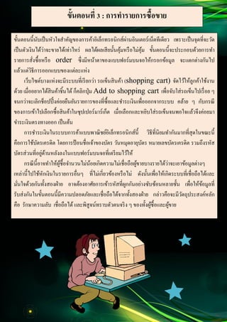 13
Document Name
Your Company Name (C) Copyright (Print Date) All Rights Reserved
ขั้นตอนที่ 3 : การทารายการซื้อขาย
ขั้นตอนนี้นับเป็นหัวใจสาคัญของการค้าอิเล็กทรอนิกส์ผ่านอินเตอร์เน็ตทีเดียว เพราะเป็นจุดที่จะวัด
เป็นตัวเงินได้ว่าจะขายได้เท่าไหร่ ผลได้ผลเสียนั้นคุ้มหรือไม่คุ้ม ขั้นตอนนี้จะประกอบด้วยการทา
รายการสั่งซื้อหรือ order ซึ่งมีหน้าตาของแบบฟอร์มบนจอให้กรอกข้อมูล จะแตกต่างกันไป
แล้วแต่วิธีการออกแบบของแต่ละแห่ง
เว็บไซต์บางแห่งจะมีระบบที่เรียกว่า รถเข็นสินค้า (shopping cart) จัดไว้ให้ลูกค้าใช้งาน
ด้วย เมื่ออยากได้สินค้าชิ้นได้ ก็คลิกปุ่ม Add to shopping cart เพื่อจับใส่รถเข็นไปเรื่อย ๆ
จนกว่าจะเลิกช็อปปิ้งค่อยยืนยันรายการของที่ซื้อและชาระเงินเพื่อออกจากระบบ คล้าย ๆ กับกรณี
ของการเข้าไปเลือกซื้อสินค้าในซุปเปอร์มาร์เก็ต เมื่อเลือกและหยิบใส่รถเข็นจนพอใจแล้วจึงค่อยมา
ขาระเงินตรงทางออก เป็นต้น
การชาระเงินในระบบการค้าแบบพาณิชย์อิเล็กทรอนิกส์นี้ วิธีที่นิยมทากันมากที่สุดในขณะนี้
คือการใช้บัตรเครดิต โดยการป้อนชื่อเจ้าของบัตร วันหมุดอายุบัตร หมายเลขบัตรเครดิต รวมถึงรหัส
บัตรส่วนที่อยู่ด้านหลังลงในแบบฟอร์มบนจอที่เตรียมไว้ให้
กรณีนี้อาจทาให้ผู้ซื้อจานวนไม่น้อยเกิดความไม่เชื่อถือผู้ขายบางรายได้ว่าจะเอาข้อมูลต่างๆ
เหล่านี้ไปใช้หักเงินในรายการอื่นๆ ที่ไม่เกี่ยวข้องหรือไม่ ดังนั้นเพื่อให้เกิดระบบที่เชื่อถือได้และ
มั่นใจด้วยกันทั้งสองฝ่าย อาจต้องอาศัยการเข้ารหัสที่ผูกกันอย่างซับซ้อนหลายชั้น เพื่อให้ข้อมูลที่
รับส่งกันในขั้นตอนนี้มีความปลอดภัยและเชื่อถือได้จากทั้งสองฝ่าย กล่าวคือจะมีวัตถุประสงค์หลัก
คือ รักษาความลับ เชื่อถือได้และพิสูจน์ทราบตัวตนจริง ๆ ของทั้งผู้ซื้อและผู้ขาย
 
