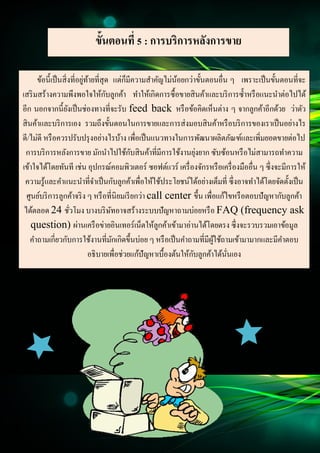 15
Document Name
Your Company Name (C) Copyright (Print Date) All Rights Reserved
ขั้นตอนที่ 5 : การบริการหลังการขาย
ข้อนี้เป็นสิ่งที่อยู่ท้ายที่สุด แต่ก็มีความสาคัญไม่น้อยกว่าขั้นตอนอื่น ๆ เพราะเป็นขั้นตอนที่จะ
เสริมสร้างความพึงพอใจให้กับลูกค้า ทาให้เกิดการซื้อขายสินค้าและบริการซ้าหรือแนะนาต่อไปได้
อีก นอกจากนี้ยังเป็นช่องทางที่จะรับ feed back หรือข้อคิดเห็นต่าง ๆ จากลูกค้าอีกด้วย ว่าตัว
สินค้าและบริการเอง รวมถึงขั้นตอนในการขายและการส่งมอบสินค้าหรือบริการของเราเป็นอย่างไร
ดี/ไม่ดี หรือควรปรับปรุงอย่างไรบ้าง เพื่อเป็นแนวทางในการพัฒนาผลิตภัณฑ์และเพิ่มยอดขายต่อไป
การบริการหลังการขาย มักนาไปใช้กับสินค้าที่มีการใช้งานยุ่งยาก ซับซ้อนหรือไม่สามารถทาความ
เข้าใจได้โดยทันที เช่น อุปกรณ์คอมพิวเตอร์ ซอฟต์แวร์ เครื่องจักรหรือเครื่องมืออื่น ๆ ซึ่งจะมีการให้
ความรู้และคาแนะนาที่จาเป็นกับลูกค้าเพื่อให้ใช้ประโยชน์ได้อย่างเต็มที่ ซึ่งอาจทาได้โดยจัดตั้งเป็น
ศูนย์บริการลูกค้าจริง ๆ หรือที่นิยมเรียกว่า call center ขึ้น เพื่อแก้ไขหรือตอบปัญหากับลูกค้า
ได้ตลอด 24 ชั่วโมง บางบริษัทอาจสร้างระบบปัญหาถามบ่อยหรือ FAQ (frequency ask
question) ผ่านเครือข่ายอินเทอร์เน็ตให้ลูกค้าเข้ามาอ่านได้โดยตรง ซึ่งจะรวบรวมเอาข้อมูล
คาถามเกี่ยวกับการใช้งานที่มักเกิดขึ้นบ่อย ๆ หรือเป็นคาถามที่มีผู้ใช้ถามเข้ามามากและมีคาตอบ
อธิบายเพื่อช่วยแก้ปัญหาเบื้องต้นให้กับลูกค้าได้นั่นเอง
 