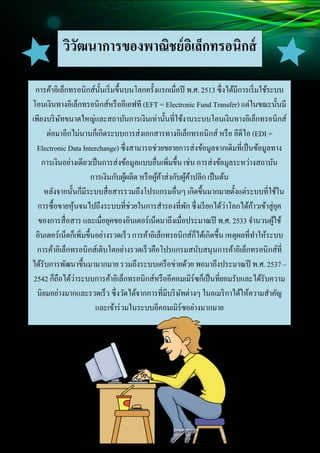 3
Document Name
Your Company Name (C) Copyright (Print Date) All Rights Reserved
วิวัฒนาการของพาณิชย์อิเล็กทรอนิกส์
การค้าอิเล็กทรอนิกส์นั้นเริ่มขึ้นบนโลกครั้งแรกเมื่อปี พ.ศ. 2513 ซึ่งได้มีการเริ่มใช้ระบบ
โอนเงินทางอิเล็กทรอนิกส์หรืออีเอฟที (EFT = Electronic Fund Transfer) แต่ในขณะนั้นมี
เพียงบริษัทขนาดใหญ่และสถาบันการเงินเท่านั้นที่ใช้งานระบบโอนเงินทางอิเล็กทรอนิกส์
ต่อมาอีกไม่นานก็เกิดระบบการส่งเอกสารทางอิเล็กทรอนิกส์ หรือ อีดีไอ (EDI =
Electronic Data Interchange) ซึ่งสามารถช่วยขยายการส่งข้อมูลจากเดิมที่เป็นข้อมูลทาง
การเงินอย่างเดียวเป็นการส่งข้อมูลแบบอื่นเพิ่มขึ้น เช่น การส่งข้อมูลระหว่างสถาบัน
การเงินกับผู้ผลิต หรือผู้ค้าส่งกับผู้ค้าปลีก เป็นต้น
หลังจากนั้นก็มีระบบสื่อสารรวมถึงโปรแกรมอื่นๆ เกิดขึ้นมากมายตั้งแต่ระบบที่ใช้ใน
การซื้อขายหุ้นจนไปถึงระบบที่ช่วยในการสารองที่พัก ซึ่งเรียกได้ว่าโลกได้ก้าวเข้าสู่ยุค
ของการสื่อสาร และเมื่อยุคของอินเตอร์เน็ตมาถึงเมื่อประมาณปี พ.ศ. 2533 จานวนผู้ใช้
อินเตอร์เน็ตก็เพิ่มขึ้นอย่างรวดเร็ว การค้าอิเล็กทรอนิกส์ก็ได้เกิดขึ้น เหตุผลที่ทาให้ระบบ
การค้าอิเล็กทรอนิกส์เติบโตอย่างรวดเร็วคือโปรแกรมสนับสนุนการค้าอิเล็กทรอนิกส์ที่
ได้รับการพัฒนาขึ้นมามากมาย รวมถึงระบบเครือข่ายด้วย พอมาถึงประมาณปี พ.ศ. 2537 –
2542 ก็ถือได้ว่าระบบการค้าอิเล็กทรอนิกส์หรืออีคอมเมิร์ซก็เป็นที่ยอมรับและได้รับความ
นิยมอย่างมากและรวดเร็ว ซึ่งวัดได้จากการที่มีบริษัทต่างๆ ในอเมริกาได้ให้ความสาคัญ
และเข้าร่วมในระบบอีคอมเมิร์ซอย่างมากมาย
 