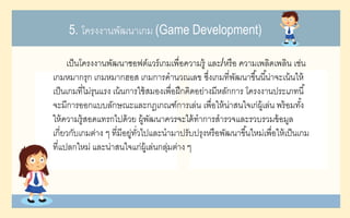 5. โครงงานพัฒนาเกม (Game Development)
เป็นโครงงานพัฒนาซอฟต์แวร์เกมเพื่อความรู้ และ/หรือ ความเพลิดเพลิน เช่น
เกมหมากรุก เกมหมากฮอส เกมการคานวณเลข ซึ่งเกมที่พัฒนาขึ้นนี้น่าจะเน้นให้
เป็นเกมที่ไม่รุนแรง เน้นการใช้สมองเพื่อฝึกคิดอย่างมีหลักการ โครงงานประเภทนี้
จะมีการออกแบบลักษณะและกฎเกณฑ์การเล่น เพื่อให้น่าสนใจเก่ผู้เล่น พร้อมทั้ง
ให้ความรู้สอดแทรกไปด้วย ผู้พัฒนาควรจะได้ทาการสารวจและรวบรวมข้อมูล
เกี่ยวกับเกมต่าง ๆ ที่มีอยู่ทั่วไปและนามาปรับปรุงหรือพัฒนาขึ้นใหม่เพื่อให้เป็นเกม
ที่แปลกใหม่ และน่าสนใจแก่ผู้เล่นกลุ่มต่าง ๆ
 