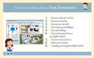 ตัวอย่าง โครงงานพัฒนาเครื่องมือ (Tools Development)
1. โปรแกรมการค้นหาคาภาษาไทย
2. โปรแกรมอ่านอักษรไทย
3. โปรแกรมวาดภาพสามมิติ
4. โปรแกรมเข้าและถอดรหัสข้อมูล
5. โปรแกรมบีบอัดข้อมูล
6. โปรแกรมประมวลผลคาไทยบน
ระบบปฏิบัติการลีนุกซ์
7. โปรแกรมการออกแบบผังงาน
8. พอร์ตแบบขนานของไทย
9. การส่งสัญญาณควบคุมอุปกรณ์อิเล็กทรอนิกส์
 