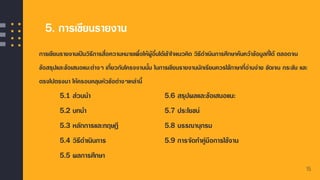 5. การเขียนรายงาน
การเขียนรายงานเป็นวิธีการสื่อความหมายเพื่อให้ผู้อื่นได้เข้าใจแนวคิด วิธีดาเนินการศึกษาค้นคว้าข้อมูลที่ได้ ตลอดจน
ข้อสรุปและข้อเสนอแนะต่างๆ เกี่ยวกับโครงงานนั้น ในการเขียนรายงานนักเรียนควรใช้ภาษาที่อ่านง่าย ชัดเจน กระชับ และ
ตรงไปตรงมา ให้ครอบคลุมหัวข้อต่างๆเหล่านี้
▪ 5.1 ส่วนนา 5.6 สรุปผลและข้อเสนอแนะ
▪ 5.2 บทนา 5.7 ประโยชน์
▪ 5.3 หลักการและทฤษฎี 5.8 บรรณานุกรม
▪ 5.4 วิธีดาเนินการ 5.9 การจัดทาคู่มือการใช้งาน
▪ 5.5 ผลการศึกษา
15
 
