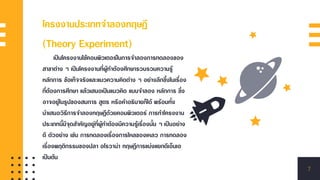 โครงงานประเภทจาลองทฤษฎี
(Theory Experiment)
เป็นโครงงานใช้คอมพิวเตอร์ในการจาลองการทดลองของ
สาขาต่าง ๆ เป็นโครงงานที่ผู้ทาต้องศึกษารวบรวมความรู้
หลักการ ข้อเท็จจริงและแนวความคิดต่าง ๆ อย่างลึกซึ้งในเรื่อง
ที่ต้องการศึกษา แล้วเสนอเป็นแนวคิด แบบจาลอง หลักการ ซึ่ง
อาจอยู่ในรูปของสมการ สูตร หรือคาอธิบายก็ได้ พร้อมทั้ง
นาเสนอวิธีการจาลองทฤษฎีด้วยคอมพิวเตอร์ การทาโครงงาน
ประเภทนี้มีจุดสาคัญอยู่ที่ผู้ทาต้องมีความรู้เรื่องนั้น ๆ เป็นอย่าง
ดี ตัวอย่าง เช่น การทดลองเรื่องการไหลของเหลว การทดลอง
เรื่องพฤติกรรมของปลา อโรวาน่า ทฤษฎีการแบ่งแยกดีเอ็นเอ
เป็นต้น
7
 