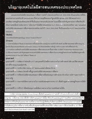 แผนแม่บทเทคโนโลยีสารสนเทศและการสื่อสาร (ฉบับที่ 2) ของประเทศไทย พ.ศ. 2552-2556[1] เป็นแผนนโยบายที่เป็นแผนประสานงานระดับชาติ แผน
แม่บทเทคโนโลยีสารสนเทศและการสื่อสารของประเทศไทย (ฉบับที่ 1) พ.ศ. 2545-2549” ซึ่งเป็นแผนนโยบาย ICT ของประเทศไทยระยะแรก ๆ
นโยบายเทคโนโลยีสารสนเทศของประเทศไทย
มี การจัดการประชุมกลุ่มย่อย (Focus Group) เพื่อจัดทาแผนแม่บท ICT ฉบับที่ 3 จานวน 8 ครั้ง ระหว่างวันที่ 25
กรกฎาคม – 8 สิงหาคม 2556 เพื่อให้การจัดทาแผนแม่บทฯ มีเนื้อหาที่ครบถ้วนและสมบูรณ์ กาหนดทิศทางและสอดคล้องกับ
ปัจจัยต่างๆ ทั้งในปัจจุบันและอนาคต รวมทั้งสามารถนาไปปฏิบัติพร้อมกับติดตามผลได้จริง โดยแผนแม่บท ICT ฉบับที่ 3
จาเป็นต้องระบุนโยบายซึ่งสามารถขับเคลื่อนด้วยยุทธศาสตร์ที่จะส่งผลให้มีการพัฒนาและการใช้ประโยชน์ด้าน ICT ที่สร้าง
คุณค่าต่อประเทศและประชาชนอย่างเหมาะสม
แผนแม่บทเทคโนโลยีสารสนเทศและการสื่อสาร (ฉบับที่ 2)ของประเทศไทย พ.ศ. 2552-2556 เป็นแผนนโยบายที่เป็น
แผนประสานงานระดับชาติ (sectoral plan) ซึ่งผ่านการอนุมัติของคณะรัฐมนตรีเมื่อ ตุลาคม 2552 มีลักษณะต่างจาก
แผนพัฒนาเศรษฐกิจและสังคมแห่งชาติ ซึ่งเป็นแผนภาพรวมระดับประเทศ ในแผนนี้มีสาระสาคัญหลายประการที่สะท้อนให้
เห็นความต่อเนื่องทางนโยบายจาก “นโยบายเทคโนโลยีสารสนเทศระยะ พ.ศ. 2544-2553 ของประเทศไทย” และ “แผนแม่บท
เทคโนโลยีสารสนเทศและการสื่อสารของประเทศไทย (ฉบับที่ 1) พ.ศ. 2545-2549” ซึ่งเป็นแผนนโยบาย ICT ของประเทศไทย
ระยะแรก ๆ
วิสัยทัศน์
“ประเทศไทยเป็นสังคมอุดมปัญญา (Smart Thailand) ด้วย ICT”
เป้ าหมาย
(1) ประชาชนไม่น้อยกว่าร้อยละ 50 ของประชากรทั้งประเทศ มีความรอบรู้ สามารถเข้าถึง สร้างสรรค์ และใช้สารสนเทศอย่างมีวิจารณญาณ
รู้เท่าทัน มีคุณธรรมและจริยธรรม (Information Literacy) ก่อ เกิดประโยชน์ต่อการเรียนรู้ การทางาน และการดารงชีวิตประจาวัน
(2) ยกระดับความพร้อมด้านเทคโนโลยีสารสนเทศและการสื่อสารของประเทศ ขึ้นอย่างน้อย 15 อันดับ ใน Networked Readiness Index
(3) เพิ่มบทบาทและความสาคัญของอุตสาหกรรมเทคโนโลยีสารสนเทศและการสื่อสารในระบบเศรษฐกิจของประเทศ โดยมีสัดส่วนมูลค่าเพิ่ม
ของอุตสาหกรรม ICT ต่อ GDP ไม่น้อยกว่าร้อยละ 20
ยุทธศาสตร์
ยุทธศาสตร์ที่ 1: การพัฒนากาลังคนด้าน ICT และบุคคลทั่วไปให้มีความสามารถในการสร้างสรรค์ ผลิต และใช้สารสนเทศ
อย่างมีวิจารณญาณและรู้เท่าทัน
ยุทธศาสตร์ที่ 2: การบริหารจัดการระบบ ICT ของประเทศอย่างมีธรรมาภิบาล
ยุทธศาสตร์ที่ 3: การพัฒนาโครงสร้างพื้นฐานเทคโนโลยีสารสนเทศและการสื่อสาร
ยุทธศาสตร์ที่ 4: การใช้เทคโนโลยีสารสนเทศและการสื่อสารเพื่อสนับสนุนการสร้างธรรมาภิบาลในการบริหารและการบริการ
ของภาครัฐ
ยุทธศาสตร์ที่ 5: การยกระดับขีดความสามารถในการแข่งขันของอุตสาหกรรม ICT เพื่อสร้างมูลค่าทางเศรษฐกิจและรายได้เข้า
ประเทศ
ยุทธศาสตร์ที่ 6: การใช้ ICT เพื่อสนับสนุนการเพิ่มขีดความสามารถในการแข่งขันอย่างยั่งยืน
 