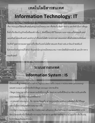 เทคโนโลยีสารสนเทศ
Information Technology: IT
“คือการประยุกต์ใช้คอมพิวเตอร์และอุปกรณ์โทรคมนาคม เพื่อจัดเก็บ ค้นหา ส่งผ่าน และจัดดาเนินการข้อมูล
ซึ่งมักเกี่ยวข้องกับธุรกิจหนึ่งหรือองค์การอื่น ๆ ศัพท์นี้โดยปกติก็ใช้แทนความหมายของเครื่องคอมพิวเตอร์
และเครือข่ายคอมพิวเตอร์ และยังรวมไปถึงเทคโนโลยีการกระจายสารสนเทศอย่างอื่นด้วยเช่นโทรทัศน์และ
โทรศัพท์ อุตสาหกรรมหลายอย่างเกี่ยวข้องกับเทคโนโลยีสารสนเทศ ตัวอย่างเช่น ฮาร์ดแวร์ ซอฟต์แวร์
อิเล็กทรอนิกส์ อุปกรณ์กึ่งตัวนา อินเทอร์เน็ต อุปกรณ์โทรคมนาคม การพาณิชย์อิเล็กทรอนิกส์ และบริการทาง
คอมพิวเตอร์”
ระบบสารสนเทศ
Information System : IS
เป็นระบบพื้นฐานของการทางานต่างๆ ในรูปแบบของการเก็บ (input) การประมวลผล (processing)
เผยแพร่ (output) และมีส่วนจัดเก็บข้อมูล (storage) ประกอบด้วย
- ข้อมูล (Data) หมายถึง ค่าของความจริงที่ปรากฏขึ้น โดยค่าความจริงที่ได้จะนามาจัดการปรับแต่งหรือ
ประมวลผลเพื่อให้ได้สารสนเทศที่ต้องการ
- สารสนเทศ (Information) คือ กลุ่มของข้อมูลที่ถูกตามกฎเกณฑ์ตามหลักความสัมพันธ์ เพื่อให้ข้อมูล
เหล่านั้นมีประโยชน์และมีความหมายมากขึ้น
- การจัดการ (Management) คือ การบริหารอย่างเป็นระบบ เป็นการกาหนดเป้ าหมายและทิศทางการ
จัดการขององค์กรนั้น ซึ่งต้องมีการวางแผน กาหนดการ และจัดการทรัพยากรภายในองค์กร เพื่อให้บรรลุ
ถึงวัตถุประสงค์ขององค์กรนั้นๆ
 