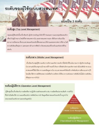 ระดับของผู้ใช้ระบบสารสนเทศ
แบ่งเป็น 3 ระดับ
ระดับสูง (Top Level Management)
กลุ่มของผู้ใช้ระดับนี้จะเกี่ยวข้องกับ ผู้บริหารระดับสูง มีหน้าที่กาหนดและวางแผนกลยุทธ์ขององค์กร
เพื่อนาไปสู่เป้ าหมาย โดยมีทั้งสารสนเทศภายใน และสารสนเทศภายนอก เพื่อวิเคราะห์แนวโน้ม
สถานการณ์โดยรวม ซึ่งระบบสารสนเทศในระดับนี้ต้องออกแบบให้ง่ายและสะดวกต่อการใช้งาน ไม่มี
ความซับซ้อนหรือยุ่งยาก แสดงผลทางด้านกราฟฟิคบ้าง ต้องตอบสนองที่รวดเร็วและทันท่วงทีด้วย
เช่นกัน
ระดับกลาง (Middle Level Management)
เกี่ยวข้องกับกลุ่มผู้ใช้งานระดับการบริหารและจัดการองค์กร ซึ่งมีหน้าที่รับนโยบายมาจากผู้บริหารระดับสูง
นามาสานต่อให้บรรลุตามเป้ าหมายที่กาหนดไว้ ด้วยการใช้หลักบริหารและจัดการอย่างมีประสิทธิภาพ ระบบ
สารสนเทศที่ใช้มักได้มาจากแหล่งข้อมูลภายใน ระบบสารสนเทศจึงต้องมีการจัดอันดับทางเลือกแบบต่างๆไว้
โดยเลือกใช้ค่าทางสถิติช่วยพยากรณ์หรือทานายทิศทางไว้ด้วย หากระดับของการตัดสินใจนั้นมีความซับซ้อน
หรือยุ่งยากมากเกินไป
ระดับปฏิบัติการ (Operation Level Management)
ผู้ใช้กลุ่มนี้จะเกี่ยวข้องกับการผลิตหรือการปฏิบัติงานหลักขององค์กร เช่น การผลิตหรือประกอบสินค้า งานทั่วไป
ที่ไม่จาเป็นต้องใช้การวางแผนหรือระดับการตัดสินใจมากนัก ข้อมูลหรือสารสนเทศในระดับนี้จะถูกนาไป
ประมวลผลในระดับกลางและระดับสูงต่อไป
 