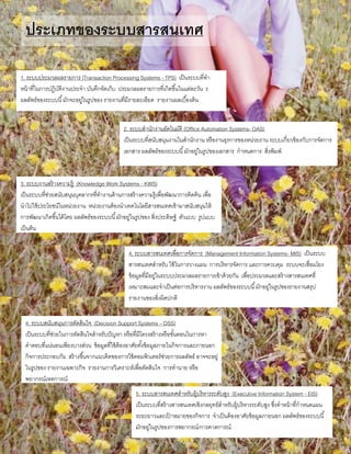 ประเภทของระบบสารสนเทศ
1. ระบบประมวลผลรายการ (Transaction Processing Systems - TPS) เป็นระบบที่ทา
หน้าที่ในการปฏิบัติงานประจา บันทึกจัดเก็บ ประมวลผลรายการที่เกิดขึ้นในแต่ละวัน ร
ผลลัพธ์ของระบบนี้มักจะอยู่ในรูปของ รายงานที่มีรายละเอียด รายงานผลเบื้องต้น
2. ระบบสานักงานอัตโนมัติ (Office Automation Systems- OAS)
เป็นระบบที่สนับสนุนงานในสานักงาน หรืองานธุรการของหน่วยงาน ระบบเกี่ยวข้องกับการจัดการ
เอกสาร ผลลัพธ์ของระบบนี้มักอยู่ในรูปของเอกสาร กาหนดการ สิ่งพิมพ์
3, ระบบงานสร้างความรู้ (Knowledge Work Systems - KWS)
เป็นระบบที่ช่วยสนับสนุนบุคลากรที่ทางานด้านการสร้างความรู้เพื่อพัฒนาการคิดค้น เพื่อ
นาไปใช้ประโยชน์ในหน่วยงาน หน่วยงานต้องนาเทคโนโลยีสารสนเทศเข้ามาสนับสนุนให้
การพัฒนาเกิดขึ้นได้โดย ผลลัพธ์ของระบบนี้มักอยู่ในรูปของ สิ่งประดิษฐ์ ตัวแบบ รูปแบบ
เป็นต้น
4. ระบบสารสนเทศเพื่อการจัดการ (Management Information Systems- MIS) เป็นระบบ
สารสนเทศสาหรับ ใช้ในการวางแผน การบริหารจัดการ และการควบคุม ระบบจะเชื่อมโยง
ข้อมูลที่มีอยู่ในระบบประมวลผลรายการเข้าด้วยกัน เพื่อประมวลและสร้างสารสนเทศที่
เหมาะสมและจาเป็นต่อการบริหารงาน ผลลัพธ์ของระบบนี้มักอยู่ในรูปของรายงานสรุป
รายงานของสิ่งผิดปกติ
4. ระบบสนับสนุนการตัดสินใจ (Decision Support Systems – DSS)
เป็นระบบที่ช่วยในการตัดสินใจสาหรับปัญหา หรือที่มีโครงสร้างหรือขั้นตอนในการหา
คาตอบที่แน่นอนเพียงบางส่วน ข้อมูลที่ใช้ต้องอาศัยทั้งข้อมูลภายในกิจการและภายนอก
กิจการประกอบกัน สร้างขึ้นจากแนวคิดของการใช้คอมพิวเตอร์ช่วยการผลลัพธ์ อาจจะอยู่
ในรูปของ รายงานเฉพาะกิจ รายงานการวิเคราะห์เพื่อตัดสินใจ การทานาย หรือ
พยากรณ์เหตุการณ์
5. ระบบสารสนเทศสาหรับผู้บริหารระดับสูง (Executive Information System - EIS)
เป็นระบบที่สร้างสารสนเทศเชิงกลยุทธ์สาหรับผู้บริหารระดับสูง ซึ่งทาหน้าที่กาหนดแผน
ระยะยาวและเป้ าหมายของกิจการ จาเป็นต้องอาศัยข้อมูลภายนอก ผลลัพธ์ของระบบนี้
มักอยู่ในรูปของการพยากรณ์/การคาดการณ์
 