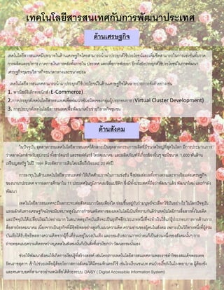เทคโนโลยีสารสนเทศกับการพัฒนาประเทศ
เทคโนโลยีสารสนเทศมีบทบาทในด้านเศรษฐกิจโดยสามารถนามาประยุกต์ใช้ประโยชน์และเพิ่มขีดสามารถในการแข่งขันทั้งภาค
การผลิตและบริการ ภาคการเงินการคลังทั้งภายใน ประเทศ และเพื่อการส่งออก อีกทั้งยังประยุกต์ใช้ประโยชน์ในการพัฒนา
เศรษฐกิจชุมชนวิสาหกิจขนาดกลางและขนาดย่อม
เทคโนโลยีสารสนเทศสามารถนามาประยุกต์ใช้ประโยชน์ในด้านเศรษฐกิจได้หลายประการดังตัวอย่างเช่น
1. พาณิชย์อิเล็กทรอนิกส์ (E-Commerce)
2.การประยุกต์เทคโนโลยีสารสนเทศเพื่อพัฒนาพันธมิตรของกลุ่มผู้ประกอบการ (Virtual Cluster Development)
3. การประยุกต์เทคโนโลยีสารสนเทศเพื่อพัฒนาเครือข่ายวิสาหกิจชุมชน
ด้านเศรษฐกิจ
ด้านสังคม
ในปัจจุบัน อุตสาหกรรมเทคโนโลยีสารสนเทศได้กลายเป็นอุตสาหกรรมการผลิตที่มีขนาดใหญ่ที่สุดในโลก มีการประมาณการ
ว่าตลาดโลกสาหรับอุปกรณ์ ทั้งฮาร์ดแวร์ และซอฟต์แวร์ โทรคมนาคม และผลิตภัณฑ์ที่เกี่ยวข้องอื่นๆ จะมีขนาด 1,600 พันล้าน
เหรียญสหรัฐ ในปี 1994 ด้วยอัตราการเติบโตเฉลี่ยถึงร้อยละ 20 ต่อปี
การลงทุนในด้านเทคโนโลยีสารสนเทศทาให้เกิดศักยภาพในการแข่งขัน จึงย่อมส่งผลทั้งทางตรงและทางอ้อมต่อเศรษฐกิจ
ของนานาประเทศ จากผลการศึกษาใน 11 ประเทศในภูมิภาคเอเชียแปซิฟิก ซึ่งมีทั้งประเทศที่ถือว่าพัฒนาแล้ว พัฒนาใหม่ และกาลัง
พัฒนา
เทคโนโลยีสารสนเทศจะมีผลกระทบต่อสังคมมากน้อยเพียงใด ย่อมขึ้นอยู่กับว่ามนุษย์จะเลือกใช้มันอย่างไร ในโลกปัจจุบัน
แรงผลักดันทางเศรษฐกิจมักจะมีบทบาทสูงในการกาหนดทิศทางของเทคโนโลยีเป็นที่ทราบกันดีว่าเทคโนโลยีการสื่อสารทั้งในอดีต
และปัจจุบันได้เปลี่ยนโฉมไปอย่างมาก ในอนาคตธุรกิจบันเทิงจะเป็นธุรกิจอีกประเภทหนึ่งที่จะทาเงินให้แก่ผู้ประกอบการทางด้านการ
สื่อสารโทรคมนาคม เนื่องจากเป็นธุรกิจที่มีอิทธิพลอย่างสูงกับแนวความคิด ความอ่านของผู้คนในสังคม เพราะเป็นวิถีทางหนึ่งที่ผู้ร่วม
บันเทิงได้รับอิทธิพลทางความคิดจากผู้อื่นที่ร่วมอยู่ในวงบันเทิง และยอมรับสถานภาพว่าตนก็เป็นส่วนหนึ่งของสังคมนั้นๆ การ
ถ่ายทอดแนวความคิดระหว่างบุคคลในสังคมนั้นก็เป็นสิ่งที่เราเรียกว่า วัฒนธรรมนั่นเอง
ช่วยให้พัฒนาสังคมให้เกิดการเรียนรู้ที่สร้างสรรค์ เช่นโครงการเทคโนโลยีสารสนเทศตามพระราชดาริชองสมเด็จพระเทพ
รัตนราชสุดาฯ เข้าไปช่วยเหลือผู้ด้อยโอกาสทางสังคมได้มีคอมพิวเตอร์ใช้ เช่นโรงเรียนชนบท คนป่วยเรื้อรังในโรงพยาบาล ผู้ต้องขัง
และคนตาบอดที่สามารถอ่านหนังสือได้ด้วยระบบ DAISY ( Digital Accessible Information System)
 