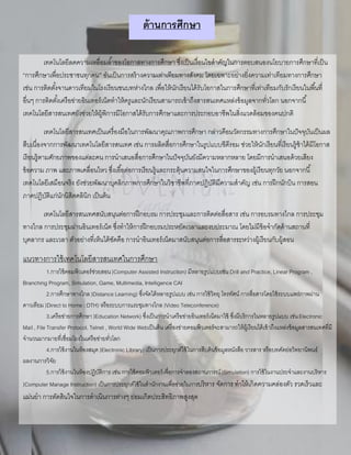 ด้านการศึกษา
เทคโนโลยีลดความเหลื่อมล้าของโอกาสทางการศึกษา ซึ่งเป็นเงื่อนไขสาคัญในการตอบสนองนโยบายการศึกษาที่เป็น
“การศึกษาเพื่อประชาชนทุกคน” อันเป็นการสร้างความเท่าเทียมทางสังคม โดยเฉพาะอย่างยิ่งความเท่าเทียมทางการศึกษา
เช่น การติดตั้งจานดาวเทียมในโรงเรียนชนบทห่างไกล เพื่อให้นักเรียนได้รับโอกาสในการศึกษาที่เท่าเทียมกับรักเรียนในพื้นที่
อื่นๆ การติดตั้งเครือข่ายอินเทอร์เน็ตทาให้ครูและนักเรียนสามารถเข้าถึงสารสนเทศแหล่งข้อมูลจากทั่วโลก นอกจากนี้
เทคโนโลยีสารสนเทศยังช่วยให้ผู้พิการมีโอกาสได้รับการศึกษาและการประกอบอาชีพในสิ่งแวดล้อมของคนปกติ
เทคโนโลยีสารสนเทศเป็นเครื่องมือในการพัฒนาคุณภาพการศึกษา กล่าวคือนวัตกรรมทางการศึกษาในปัจจุบันเป็นผล
สืบเนื่องจากการพัฒนาเทคโนโลยีสารสนเทศ เช่น การผลิตสื่อการศึกษาในรูปแบบซีดีรอม ช่วยให้นักเรียนที่เรียนรู้ช้าได้มีโอกาส
เรียนรู้ตามศักยภาพของแต่ละคน การนาเสนอสื่อการศึกษาในปัจจุบันยังมีความหลากหลาย โดยมีการนาเสนอด้วยเสียง
ข้อความ ภาพ และภาพเคลื่อนไหว ซึ่งเอื้อต่อการเรียนรู้และกระตุ้นความสนใจในการศึกษาของผู้เรียนทุกวัย นอกจากนี้
เทคโนโลยีเสมือนจริง ยังช่วยพัฒนาบุคลิกภาพการศึกษาในวิชาชีพที่ภาคปฏิบัติมีความสาคัญ เช่น การฝึกนักบิน การสอน
ภาคปฏิบัติแก่นักนิสิตคลินิก เป็นต้น
เทคโนโลยีสารสนเทศสนับสนุนต่อการฝึกอบรม การประชุมและการติดต่อสื่อสาร เช่น การอบรมทางไกล การประชุม
ทางไกล การประชุมผ่านอินเทอร์เน็ต ซึ่งทาให้การฝึกอบรมประหยัดเวลาและงบประมาณ โดยไม่มีข้อจากัดด้านสถานที่
บุคลากร และเวลา ตัวอย่างที่เห็นได้ชัดคือ การนาอินเทอร์เน็ตมาสนับสนุนต่อการสื่อสารระหว่างผู้เรียนกับผู้สอน
แนวทางการใช้เทคโนโลยีสารสนเทศในการศึกษา
1.การใช้คอมพิวเตอร์ช่วยสอน(Computer Assisted Instruction) มีหลายรูปแบบเช่น Drill and Practice, Linear Program ,
Branching Program, Simulation, Game, Multimedia, Intelligence CAI
2.การศึกษาทางไกล(Distance Learning) ซึ่งจัดได้หลายรูปแบบ เช่น การใช้วิทยุ โทรทัศน์ การสื่อสารโดยใช้ระบบแพร่ภาพผ่าน
ดาวเทียม (Direct to Home : DTH) หรือระบบการแระชุมทางไกล (Video Teleconference)
3.เครือข่ายการศึกษา(Education Network) ซึ่งเป็นการนาเครือข่ายอินเทอร์เน็ตมาใช้ ซึ่งมีบริการในหลายรูปแบบ เช่นElectronic
Mail , File Transfer Protocol, Telnet , World Wide Webเป็นต้น เครื่องข่ายคอมพิวเตอร์จะสามารถให้ผู้เรียนได้เข้าถึงแหล่งข้อมูลสารสนเทศที่มี
จานวนมากมายที่เชื่อมโยงในเครือข่ายทั่วโลก
4.การใช้งานในห้องสมุด(Electronic Library) เป็นการประยุกต์ใช้ในการสืบค้นข้อมูลหนังสือ วารสาร หรือบทคัดย่อวิทยานิพนธ์
ผลงานการวิจัย
5.การใช้งานในห้องปฏิบัติการ เช่น การใช้คอมพิวเตอร์เพื่อการจาลองสถานการณ์(Simulation) การใช้ในงานประจาและงานบริหาร
(Computer Manage Instruction) เป็นการประยุกต์ใช้ในสานักงานเพื่อช่วยในการบริหาร จัดการ ทาให้เกิดความคล่องตัว รวดเร็วและ
แม่นยา การตัดสินใจในการดาเนินการต่างๆ ย่อมเกิดประสิทธิภาพสูงสุด
 