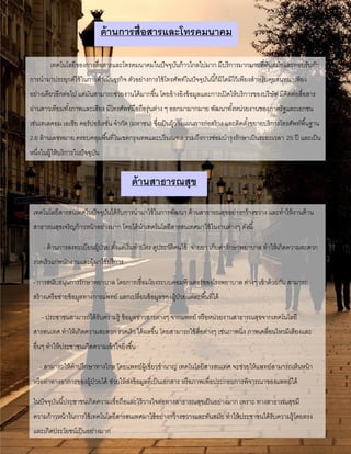 ด้านการสื่อสารและโทรคมนาคม
เทคโนโลยีของการสื่อสารและโทรคมนาคมในปัจจุบันก้าวไกลไปมาก มีบริการมากมายที่ทันสมัยและตอบรับกับ
การนามาประยุกต์ใช้ในการดาเนินธุรกิจ ตัวอย่างการใช้โทรศัพท์ในปัจจุบันนี้ก็มิไดมีไว้เพียงสาหรับคุยสนทนาเพียง
อย่างเดียวอีกต่อไป แต่มันสามารถช่วยงานได้มากขึ้น โดยอ้างอิงข้อมูลและการเปิดให้บริการของบริษัท มีติดต่อสื่อสาร
ผ่านดาวเทียมทั้งภาพและเสียง มีโทรศัพท์มือถือรุ่นต่าง ๆ ออกมามากมาย พัฒนาทั้งหน่วยงานของภาครัฐและเอกชน
เช่นเทเลคอม เอเชีย คอร์ปอร์เรชั่น จากัด (มหาชน) ซึ่งเป็นผู้วางแผนการก่อสร้าง และติดตั้งขยายบริการโทรศัพท์พื้นฐาน
2.6 ล้านเลขหมาย ครอบคลุมพื้นที่ในเขตกรุงเทพและปริมณฑล รวมถึงการซ่อมบารุงรักษาเป็นระยะเวลา 25 ปี และเป็น
หนึ่งในผู้ให้บริการในปัจจุบัน
ด้านสาธารณสุข
เทคโนโลยีสารสนเทศในปัจจุบันได้รับการนามาใช้ในการพัฒนา ด้านสาธารณสุขอย่างกว้างขวาง และทาให้งานด้าน
สาธารณสุขเจริญก้าวหน้าอย่างมาก โดยได้นาเทคโนโลยีสารสนเทศมาใช้ในงานต่างๆ ดังนี้
- ด้านการลงทะเบียนผู้ป่วย ตั้งแต่เริ่มทาบัตร ดูประวัติคนไข้ จ่ายยา เก็บค่ารักษาพยาบาล ทาให้เกิดความสะดวก
รวดเร็วแก่พนักงานและผู้มาใช้บริการ
- การสนับสนุนการรักษาพยาบาล โดยการเชื่อมโยงระบบคอมพิวเตอร์ของโรงพยาบาล ต่างๆ เข้าด้วยกัน สามารถ
สร้างเครือข่ายข้อมูลทางการแพทย์ แลกเปลี่ยนข้อมูลของผู้ป่วยแต่ละพื้นที่ได้
- ประชาชนสามารถได้รับความรู้ ข้อมูลข่าวสารต่างๆ จากแพทย์ หรือหน่วยงานสาธารณสุขจากเทคโนโลยี
สารสนเทศ ทาให้เกิดความสะดวก รวดเร็ว ได้ผลขึ้น โดยสามารถใช้สื่อต่างๆ เช่นภาพนิ่ง ภาพเคลื่อนไหวมีเสียงและ
อื่นๆ ทาให้ประชาชนเกิดความเข้าใจยิ่งขึ้น
- สามารถให้คาปรึกษาทางไกล โดยแพทย์ผู้เชี่ยวชานาญ เทคโนโลยีสารสนเทศ จะช่วยให้แพทย์สามารถเห็นหน้า
หรือท่าทางอาการของผู้ป่วยได้ ช่วยให้ส่งข้อมูลที่เป็นเอกสาร หรือภาพเพื่อประกอบการพิจารณาของแพทย์ได้
ในปัจจุบันนี้ประชาชนเกิดความเชื่อถือและไว้วางใจต่อทางสาธารณสุขเป็นอย่างมาก เพราะ ทางสาธารณสุขมี
ความก้าวหน้าในการใช้เทคโนโลยีสารสนเทศมาใช้อย่างกว้างขวางและทันสมัย ทาให้ประชาชนได้รับความรู้โดยตรง
และเกิดประโยชน์เป็นอย่างมาก
 