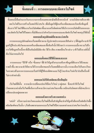10
Document Name
Your Company Name (C) Copyright (Print Date) All Rights Reserved
ขั้นตอนที่ 1 : การออกแบบและจัดทาเว็บไซต์
ขั้นตอนนี้เป็นด่านแรกในกระบวนการทั้งหมดของพาณิชย์อิเล็กทรอนิกส์ บางบริษัทอาจต้องอาศัย
เทคโนโลยีในการสร้างเว็บเพจให้น่าสนใจ เพื่อดึงดูดให้ผู้คนเข้ามาเยี่ยมชมและเรียกค้นข้อมูลที่
ต้องการได้โดยใช้ทีมงานในบริษัทพัฒนาขึ้นมาเองหรือติดต่อขอใช้บริการจากบริษัทที่รับออกแบบ
และจัดทาเว็บไซต์ได้โดยตรง ซึ่งมีข้อแนะนาสาหรับการออกแบบและจัดทาเว็บไซต์ พอสรุปได้ดังนี้
ออกแบบด้วยรูปลักษณ์ที่สวยงาม น่าสนใจ
การออกแบบรูปลักษณ์ของเว็บเพจที่สวยงาม มีรูปภาพประกอบและสีสันต่าง ๆ ที่ดึงดูดใจ จะทาให้
ลูกค้ารู้สึกประทับใจและอยากเข้ามาเยี่ยมชมและซื้อสินค้านั้นได้ง่ายกว่า การออกแบบนี้อาจรวมไปถึง
การใส่ข้อมูลหรือเนื้อหาที่เป็นเชิงมัลติมีเดีย เช่น วิดีโอ เสียง ภาพเคลื่อนไหวต่าง ๆ เข้าไปด้วย แต่ทั้งนี้
ต้องไม่มากจนเกินไป
ออกแบบขั้นตอนวิธีใช้ที่ง่ายและสะดวก
การออกแบบ "วีธีใช้" หรือ "ขั้นตอน" ที่ดี ทาให้ลูกค้าสามารถค้นหาข้อมูลที่ต้องการได้ง่ายและ
รวดเร็วขึ้น เพราะจะทาให้ทราบได้ว่าการเลือกชมหน้าเว็บเพจที่ต้องการนั้น ควรจะเลือกไปในทางไหน
ในทางตรงข้ามหากการออกแบบเว็บทาให้ผู้ใช้หลงทิศทางและไม่รู้ว่าจะทาอะไรต่อไป นับเป็นเรื่องที่
ไม่ควรทาอย่างยิ่ง
ออกแบบเว็บให้ทันสมัยและเป็นปัจจุบัน
เว็บไซต์ที่ดีนั้น ควรจะมีการเปลี่ยนแปลงให้มีอะไรใหม่ ๆ อยู่เสมอ ซึ่งจะทาให้เว็บไซต์
(โดยเฉพาะอย่างยิ่งเว็บไซต์ที่เน้นการค้าขาย) มีความน่าสนใจมากขึ้น เหมือนกับนิตยสารที่มักจะมีการ
เปลี่ยนแปลงอยู่ตลอดเวลา
ออกแบบด้วยการสร้างความแตกต่าง
"เสน่ห์" หรือความน่าสนใจของแต่ละเว็บไซต์เป็นสิ่งสาคัญที่จะช่วยให้ลูกค้าเลือกหรือตัดสินใจซื้อ
ผลิตภัณฑ์ของเว็บนั้น ๆ จึงต้องพยายามออกแบบเว็บไซต์ให้มีความแตกต่างและน่าสนใจกว่าคนอื่น ๆ
 