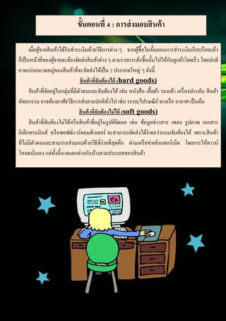 14
Document Name
Your Company Name (C) Copyright (Print Date) All Rights Reserved
ขั้นตอนที่ 4 : การส่งมอบสินค้า
เมื่อผู้ขายสินค้าได้รับชาระเงินด้วยวิธีการต่าง ๆ จากผู้ซื้อในขั้นตอนการชาระเงินเรียบร้อยแล้ว
ก็เป็นหน้าที่ของผู้ขายจะต้องจัดส่งสินค้าต่าง ๆ ตามรายการสั่งซื้อนั้นไปให้กับลูกค้าโดยเร็ว โดยปกติ
อาจแบ่งหมวดหมู่ของสินค้าที่จะจัดส่งได้เป็น 2 ประเภทใหญ่ ๆ ดังนี้
สินค้าที่จับต้องได้ (hard goods)
สินค้าที่จัดอยู่ในกลุ่มที่มีตัวตนและจับต้องได้ เช่น หนังสือ เสื้อผ้า รองเท้า เครื่องประดับ สินค้า
หัตถกรรม อาจต้องอาศัยวิธีการส่งตามปกติทั่วไป เช่น ระบบไปรษณีย์ทางเรือ อากาศ เป็นต้น
สินค้าที่จับต้องไม่ได้ (soft goods)
สินค้าที่จับต้องไม่ได้หรือสินค้าที่อยู่ในรูปดิจิตอล เช่น ข้อมูลข่าวสาร เพลง รูปภาพ เอกสาร
อิเล็กทรอนิกส์ หรือซอฟต์แวร์คอมพิวเตอร์ จะสามารถจัดส่งได้ง่ายกว่าแบบจับต้องได้ เพราะสินค้า
ที่ไม่มีตัวตนและสามารถส่งมอบด้วยวิธีที่ง่ายที่สุดคือ ผ่านเครือข่ายอินเทอร์เน็ต โดยการให้ดาวน์
โหลดนั่นเอง แต่ทั้งนี้อาจแตกต่างกันบ้างตามประเภทของสินค้า
 