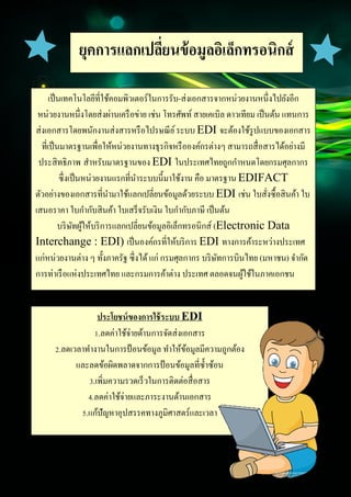 4
Document Name
Your Company Name (C) Copyright (Print Date) All Rights Reserved
ยุคการแลกเปลี่ยนข้อมูลอิเล็กทรอนิกส์
(EDI)
เป็นเทคโนโลยีที่ใช้คอมพิวเตอร์ในการรับ-ส่งเอกสารจากหน่วยงานหนึ่งไปยังอีก
หน่วยงานหนึ่งโดยส่งผ่านเครือข่าย เช่น โทรศัพท์ สายเคเบิล ดาวเทียม เป็นต้น แทนการ
ส่งเอกสารโดยพนักงานส่งสารหรือไปรษณีย์ระบบ EDI จะต้องใช้รูปแบบของเอกสาร
ที่เป็นมาตรฐานเพื่อให้หน่วยงานทางธุรกิจหรือองค์กรต่างๆ สามารถสื่อสารได้อย่างมี
ประสิทธิภาพ สาหรับมาตรฐานของ EDI ในประเทศไทยถูกกาหนดโดยกรมศุลกากร
ซึ่งเป็นหน่วยงานแรกที่นาระบบนี้มาใช้งาน คือ มาตรฐาน EDIFACT
ตัวอย่างของเอกสารที่นามาใช้แลกเปลี่ยนข้อมูลด้วยระบบ EDI เช่น ใบสั่งซื้อสินค้า ใบ
เสนอราคา ใบกากับสินค้า ใบเสร็จรับเงิน ใบกากับภาษี เป็นต้น
บริษัทผู้ให้บริการแลกเปลี่ยนข้อมูลอิเล็กทรอนิกส์ (Electronic Data
Interchange : EDI) เป็นองค์กรที่ให้บริการ EDI ทางการค้าระหว่างประเทศ
แก่หน่วยงานต่าง ๆ ทั้งภาครัฐ ซึ่งได้แก่ กรมศุลกากร บริษัทการบินไทย (มหาชน) จากัด
การท่าเรือแห่งประเทศไทย และกรมการค้าต่าง ประเทศ ตลอดจนผู้ใช้ในภาคเอกชน
ประโยชน์ของการใช้ระบบ EDI
1.ลดค่าใช้จ่ายด้านการจัดส่งเอกสาร
2.ลดเวลาทางานในการป้อนข้อมูล ทาให้ข้อมูลมีความถูกต้อง
และลดข้อผิดพลาดจากการป้อนข้อมูลที่ซ้าซ้อน
3.เพิ่มความรวดเร็วในการติดต่อสื่อสาร
4.ลดค่าใช้จ่ายและภาระงานด้านเอกสาร
5.แก้ปัญหาอุปสรรคทางภูมิศาสตร์และเวลา
 