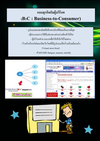 8
Document Name
Your Company Name (C) Copyright (Print Date) All Rights Reserved
แบบธุรกิจกับผู้บริโภค
(B2C : Business-to-Consumer)
- รูปแบบของพาณิชย์อิเล็กทรอนิกส์ที่พบเห็นมากที่สุด
- ผู้ประกอบการใช้เป็นช่องทางจาหน่ายสินค้าให้กับ
- ผู้บริโภคจานวนมากเพื่อให้เข้าถึงได้โดยตรง
- ร้านค้าหรือบริษัทจะเปิดเว็บไซท์ที่มีรูปแบบเป็นร้านค้าเสมือนจริง
(Virtual store-front)
- ตัวอย่างเช่น thaigem, amazon, misslily
 