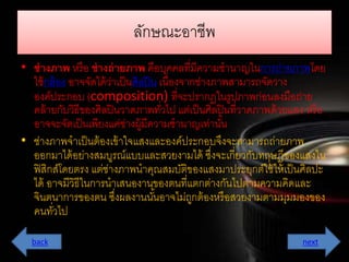 ลักษณะอำชีพ 
• ช่างภาพ หรือ ช่างถ่ายภาพ คือบุคคลที่มีควำมชำนำญในกำรถ่ำยภำพโดย 
ใช้กล้อง อำจจัดได้ว่ำเป็นศิลปิน เนื่องจำกช่ำงภำพสำมำรถจัดวำง 
องค์ประกอบ (composition) ที่จะปรำกฏในรูปภำพก่อนลงมือถ่ำย 
คล้ำยกับวิธีของศิลปินวำดภำพทวั่ไป แต่เป็นศิลปินที่วำดภำพด้วยแสง หรือ 
อำจจะจัดเป็นเพียงแค่ช่ำงผู้มีควำมชำนำญเทำ่นัน้ 
• ช่ำงภำพจำเป็นต้องเข้ำใจแสงและองค์ประกอบจึงจะสำมำรถถ่ำยภำพ 
ออกมำได้อย่ำงสมบูรณ์แบบและสวยงำมได้ ซึ่งจะเกี่ยวกับทฤษฎีของแสงใน 
ฟิสิกส์โดยตรง แต่ช่ำงภำพนำคุณสมบัติของแสงมำประยุกต์ใช้ให้เป็นศิลปะ 
ได้ อำจมีวิธีในกำรนำเสนองำนของตนที่แตกต่ำงกันไปตำมควำมคิดและ 
จินตนำกำรของตน ซงึ่ผลงำนนัน้อำจไม่ถูกต้องหรือสวยงำมตำมมุมมองของ 
คนทวั่ไป 
back next 
 