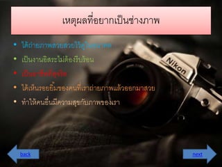 เหตุผลที่อยำกเป็นช่ำงภำพ 
• ได้ถ่ำยภำพสวยสวยไว้ดูในอนำคต 
• เป็นงำนอิสระไม่ต้องรีบร้อน 
• เป็นอำชีพที่สุจริต 
• ได้เห็นรอยยมิ้ของคนที่เรำถ่ำยภำพแล้วออกมำสวย 
• ทำให้คนอื่นมีควำมสุขกับภำพของเรำ 
back next 
 