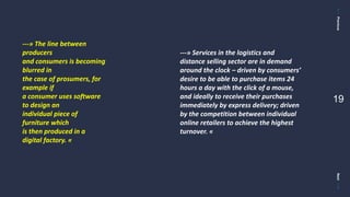 PreviousNext
19
---» The line between
producers
and consumers is becoming
blurred in
the case of prosumers, for
example if
a consumer uses software
to design an
individual piece of
furniture which
is then produced in a
digital factory. «
---» Services in the logistics and
distance selling sector are in demand
around the clock – driven by consumers’
desire to be able to purchase items 24
hours a day with the click of a mouse,
and ideally to receive their purchases
immediately by express delivery; driven
by the competition between individual
online retailers to achieve the highest
turnover. «
 