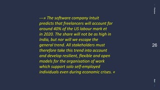 PreviousNext
26
---» The software company Intuit
predicts that freelancers will account for
around 40% of the US labour mark et
in 2020. The share will not be as high in
India, but nor will we escape the
general trend. All stakeholders must
therefore take this trend into account
and develop resilient, flexible and open
models for the organisation of work
which support solo self-employed
individuals even during economic crises. «
 
