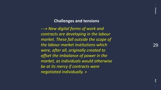 PreviousNext
29
---» New digital forms of work and
contracts are developing in the labour
market. These fall outside the scope of
the labour market institutions which
were, after all, originally created to
offset the imbalance of power in the
market, as individuals would otherwise
be at its mercy if contracts were
negotiated individually. «
Challenges and tensions
 