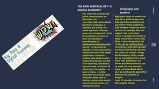PreviousNext
30
THE RAW MATERIAL OF THE
DIGITAL ECONOMY
The more the economy and
public administration are
digitalised, the
more data that can be related
directly to employees is
collected and stored. The
whole spectrum of human
resources management – from
the application process, to
time and attendance
recordkeeping, to
performance evaluation and
payroll – is administered
digitally in most organisations.
People who work with digital
applications constantly
produce data which enables
almost all behaviour at work
to be observed, recorded or
reconstructed. In the case of
office jobs, it is possible – at
least in theory – to fully
document and analyse every
keystroke, every save or
deletion, every online search,
and all communication, for
example by email.
Challenges and
tensions
Big Data is based on models and
algorithms which analyse past
data, identify connections and
use them to make predictions.
Such complex models are prone
to error; for example, they can
suggest false connections,
interpret variables incorrectly or
imply clarity where none exists.
There is also a danger that the
results can be misinterpreted.
Risks arise as well where people
and social relationships become
the subject of analysis, ratings
and forecasting: firstly, people
can be manipulated more easily
when their preferences are
known and their behaviour can
be predicted, and, secondly,
there can be feedback effects
once people begin to adjust their
behaviour in response to
analysis
tools, for example to receive the
best possible ratings.
 