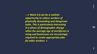 PreviousNext
34
---» Work 4.0 can be a realistic
opportunity to relieve workers of
physically demanding and dangerous
tasks. This is particularly interesting
in a phase of demographic change
when the average age of workforces is
rising and businesses are increasingly
required to create appropriate jobs
for older workers. «
 