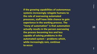 PreviousNext
36
If the growing capabilities of autonomous
systems increasingly relegate humans to
the role of overseeing automated
processes, staff have little chance to gain
experience in the working process. The
“irony of automation” is that automation
actually results in the person overseeing
the process becoming less and less
capable of solving problems in the
automated system – problems which,
while increasingly rare, continue
to occur.
 