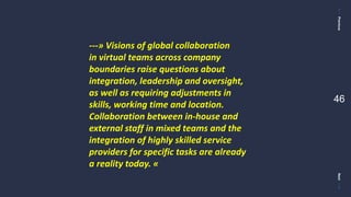 PreviousNext
46
---» Visions of global collaboration
in virtual teams across company
boundaries raise questions about
integration, leadership and oversight,
as well as requiring adjustments in
skills, working time and location.
Collaboration between in-house and
external staff in mixed teams and the
integration of highly skilled service
providers for specific tasks are already
a reality today. «
 