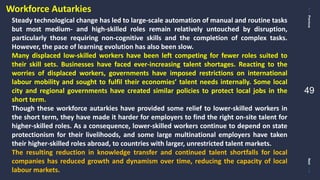 PreviousNext
49
Steady technological change has led to large-scale automation of manual and routine tasks
but most medium- and high-skilled roles remain relatively untouched by disruption,
particularly those requiring non-cognitive skills and the completion of complex tasks.
However, the pace of learning evolution has also been slow.
Many displaced low-skilled workers have been left competing for fewer roles suited to
their skill sets. Businesses have faced ever-increasing talent shortages. Reacting to the
worries of displaced workers, governments have imposed restrictions on international
labour mobility and sought to fulfil their economies’ talent needs internally. Some local
city and regional governments have created similar policies to protect local jobs in the
short term.
Though these workforce autarkies have provided some relief to lower-skilled workers in
the short term, they have made it harder for employers to find the right on-site talent for
higher-skilled roles. As a consequence, lower-skilled workers continue to depend on state
protectionism for their livelihoods, and some large multinational employers have taken
their higher-skilled roles abroad, to countries with larger, unrestricted talent markets.
The resulting reduction in knowledge transfer and continued talent shortfalls for local
companies has reduced growth and dynamism over time, reducing the capacity of local
labour markets.
Workforce Autarkies
 